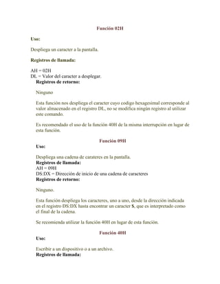 Función 02H

Uso:

Despliega un caracter a la pantalla.

Registros de llamada:

AH = 02H
DL = Valor del caracter a desplegar.
  Registros de retorno:

  Ninguno

  Esta función nos despliega el caracter cuyo codigo hexagesimal corresponde al
  valor almacenado en el registro DL, no se modifica ningún registro al utilizar
  este comando.

  Es recomendado el uso de la función 40H de la misma interrupción en lugar de
  esta función.

                                       Función 09H
  Uso:

  Despliega una cadena de carateres en la pantalla.
  Registros de llamada:
  AH = 09H
  DS:DX = Dirección de inicio de una cadena de caracteres
  Registros de retorno:

  Ninguno.

  Esta función despliega los caracteres, uno a uno, desde la dirección indicada
  en el registro DS:DX hasta encontrar un caracter $, que es interpretado como
  el final de la cadena.

  Se recomienda utilizar la función 40H en lugar de esta función.

                                       Función 40H
  Uso:

  Escribir a un dispositivo o a un archivo.
  Registros de llamada:
 
