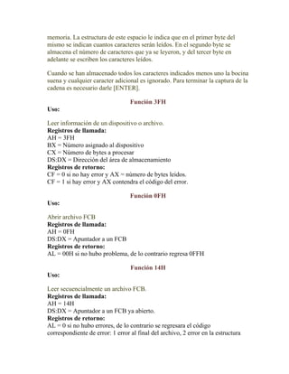 memoria. La estructura de este espacio le indica que en el primer byte del
mismo se indican cuantos caracteres serán leídos. En el segundo byte se
almacena el número de caracteres que ya se leyeron, y del tercer byte en
adelante se escriben los caracteres leídos.

Cuando se han almacenado todos los caracteres indicados menos uno la bocina
suena y cualquier caracter adicional es ignorado. Para terminar la captura de la
cadena es necesario darle [ENTER].

                                  Función 3FH
Uso:

Leer información de un dispositivo o archivo.
Registros de llamada:
AH = 3FH
BX = Número asignado al dispositivo
CX = Número de bytes a procesar
DS:DX = Dirección del área de almacenamiento
Registros de retorno:
CF = 0 si no hay error y AX = número de bytes leidos.
CF = 1 si hay error y AX contendra el código del error.

                                  Función 0FH
Uso:

Abrir archivo FCB
Registros de llamada:
AH = 0FH
DS:DX = Apuntador a un FCB
Registros de retorno:
AL = 00H si no hubo problema, de lo contrario regresa 0FFH

                                  Función 14H
Uso:

Leer secuencialmente un archivo FCB.
Registros de llamada:
AH = 14H
DS:DX = Apuntador a un FCB ya abierto.
Registros de retorno:
AL = 0 si no hubo errores, de lo contrario se regresara el código
correspondiente de error: 1 error al final del archivo, 2 error en la estructura
 