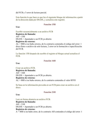 del FCB y 3 error de lectura parcial.

Esta función lo que hace es que lee el siguiente bloque de información a partir
de la dirección dada por DS:DX, y actualiza este registro.

                                 Función 15H
Uso:

Escribir secuencialmente a un archivo FCB
Registros de llamada:
AH = 15H
DS:DX = Apuntador a un FCB ya abierto
Registros de retorno:
AL = 00H si no hubo errores, de lo contrario contendra el código del error: 1
disco lleno o archivo de solo lectura, 2 error en la formación o especificación
del FCB.

La función 15H después de escribir el registro al bloque actual actualiza el
FCB.

                                 Función 16H
Uso:

Crear un archivo FCB.
Registros de llamada:
AH = 16H
DS:DX = Apuntador a un FCB ya abierto.
Registros de retorno:
AL = 00H si no hubo errores, de lo contrario contendra el valor 0FFH

Se basa en la información proveida en un FCB para crear un archivo en el
disco.

                                 Función 21H
Uso:

Leer en forma aleatoria un archivo FCB.
Registros de llamada:
AH = 21H
DS:DX = Apuntador a un FCB ya abierto.
Registros de retorno:
A = 00H si no hubo error, de lo contrario AH contendra el código del error: 1
 