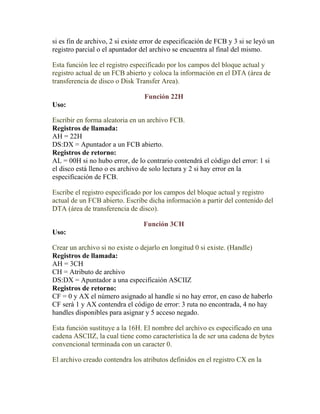 si es fin de archivo, 2 si existe error de especificación de FCB y 3 si se leyó un
registro parcial o el apuntador del archivo se encuentra al final del mismo.

Esta función lee el registro especificado por los campos del bloque actual y
registro actual de un FCB abierto y coloca la información en el DTA (área de
transferencia de disco o Disk Transfer Area).

                                  Función 22H
Uso:

Escribir en forma aleatoria en un archivo FCB.
Registros de llamada:
AH = 22H
DS:DX = Apuntador a un FCB abierto.
Registros de retorno:
AL = 00H si no hubo error, de lo contrario contendrá el código del error: 1 si
el disco está lleno o es archivo de solo lectura y 2 si hay error en la
especificación de FCB.

Escribe el registro especificado por los campos del bloque actual y registro
actual de un FCB abierto. Escribe dicha información a partir del contenido del
DTA (área de transferencia de disco).

                                 Función 3CH
Uso:

Crear un archivo si no existe o dejarlo en longitud 0 si existe. (Handle)
Registros de llamada:
AH = 3CH
CH = Atributo de archivo
DS:DX = Apuntador a una especificaión ASCIIZ
Registros de retorno:
CF = 0 y AX el número asignado al handle si no hay error, en caso de haberlo
CF será 1 y AX contendra el código de error: 3 ruta no encontrada, 4 no hay
handles disponibles para asignar y 5 acceso negado.

Esta función sustituye a la 16H. El nombre del archivo es especificado en una
cadena ASCIIZ, la cual tiene como característica la de ser una cadena de bytes
convencional terminada con un caracter 0.

El archivo creado contendra los atributos definidos en el registro CX en la
 