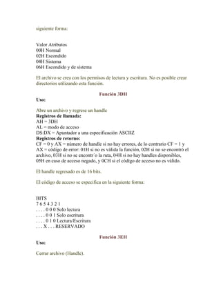 siguiente forma:


Valor Atributos
00H Normal
02H Escondido
04H Sistema
06H Escondido y de sistema

El archivo se crea con los permisos de lectura y escritura. No es posible crear
directorios utilizando esta función.

                                  Función 3DH
Uso:

Abre un archivo y regrese un handle
Registros de llamada:
AH = 3DH
AL = modo de acceso
DS:DX = Apuntador a una especificación ASCIIZ
Registros de retorno:
CF = 0 y AX = número de handle si no hay errores, de lo contrario CF = 1 y
AX = código de error: 01H si no es válida la función, 02H si no se encontró el
archivo, 03H si no se encontr´o la ruta, 04H si no hay handles disponibles,
05H en caso de acceso negado, y 0CH si el código de acceso no es válido.

El handle regresado es de 16 bits.

El código de acceso se especifica en la siguiente forma:


BITS
7654321
. . . . 0 0 0 Solo lectura
. . . . 0 0 1 Solo escritura
. . . . 0 1 0 Lectura/Escritura
. . . X . . . RESERVADO

                                  Función 3EH
Uso:

Cerrar archivo (Handle).
 