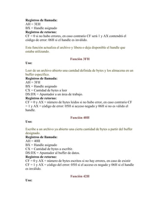 Registros de llamada:
AH = 3EH
BX = Handle asignado
Registros de retorno:
CF = 0 si no hubo errores, en caso contrario CF será 1 y AX contendrá el
código de error: 06H si el handle es inválido.

Esta función actualiza el archivo y libera o deja disponible el handle que
estaba utilizando.

                                 Función 3FH
Uso:

Leer de un archivo abierto una cantdad definida de bytes y los almacena en un
buffer específico.
Registros de llamada:
AH = 3FH
BX = Handle asignado
CX = Cantidad de bytes a leer
DS:DX = Apuntador a un área de trabajo.
Registros de retorno:
CF = 0 y AX = número de bytes leidos si no hubo error, en caso contrario CF
= 1 y AX = código de error: 05H si acceso negado y 06H si no es válido el
handle.

                                 Función 40H
Uso:

Escribe a un archivo ya abierto una cierta cantidad de bytes a partir del buffer
designado.
Registros de llamada:
AH = 40H
BX = Handle asignado
CX = Cantidad de bytes a escribir.
DS:DX = Apuntador al buffer de datos.
Registros de retorno:
CF = 0 y AX = número de bytes escritos si no hay errores, en caso de existir
CF = 1 y AX = código del error: 05H si el acceso es negado y 06H si el handle
es inválido.

                                 Función 42H
Uso:
 