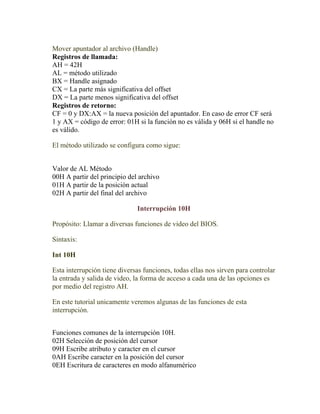 Mover apuntador al archivo (Handle)
Registros de llamada:
AH = 42H
AL = método utilizado
BX = Handle asignado
CX = La parte más significativa del offset
DX = La parte menos significativa del offset
Registros de retorno:
CF = 0 y DX:AX = la nueva posición del apuntador. En caso de error CF será
1 y AX = código de error: 01H si la función no es válida y 06H si el handle no
es válido.

El método utilizado se configura como sigue:


Valor de AL Método
00H A partir del principio del archivo
01H A partir de la posición actual
02H A partir del final del archivo

                              Interrupción 10H

Propósito: Llamar a diversas funciones de video del BIOS.

Sintaxis:

Int 10H

Esta interrupción tiene diversas funciones, todas ellas nos sirven para controlar
la entrada y salida de video, la forma de acceso a cada una de las opciones es
por medio del registro AH.

En este tutorial unicamente veremos algunas de las funciones de esta
interrupción.


Funciones comunes de la interrupción 10H.
02H Selección de posición del cursor
09H Escribe atributo y caracter en el cursor
0AH Escribe caracter en la posición del cursor
0EH Escritura de caracteres en modo alfanumérico
 