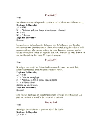 Función 02H
Uso:

Posiciona el cursor en la pantalla dentro de las coordenadas válidas de texto.
Registros de llamada:
AH = 02H
BH = Página de video en la que se posicionará el cursor.
DH = Fila
DL = Columna
Registros de retorno:
Ninguno.

Las posiciones de localización del cursor son definidas por coordenadas
iniciando en 0,0, que corresponde a la esquina superior izquierda hasta 79,24
correspondientes a la esquina inferior derecha. Tenemos entonces que los
valores que pueden tomar los registros DH y DL en modo de texto de 80 x 25
son de 0 hasta 24 y de 0 hasta 79 respectivamente.

                                 Función 09H
Uso:

Desplegar un caracter un determinado número de veces con un atributo
definido empezando en la posición actual del cursor.
Registros de llamada:
AH = 09H
AL = Caracter a desplegar
BH = Página de video en donde se desplegará
BL = Atributo a usar
Número de repeticiones.
Registros de retorno:
Ninguno

Esta función despliega un caracter el número de veces especificado en CX
pero sin cambiar la posición del cursor en la pantalla.

                                 Función 0AH
Uso:

Desplegar un caracter en la posición actual del cursor.
Registros de llamada:
AH = 0AH
 
