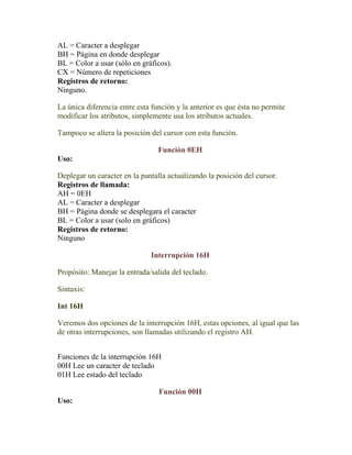AL = Caracter a desplegar
BH = Página en donde desplegar
BL = Color a usar (sólo en gráficos).
CX = Número de repeticiones
Registros de retorno:
Ninguno.

La única diferencia entre esta función y la anterior es que ésta no permite
modificar los atributos, simplemente usa los atributos actuales.

Tampoco se altera la posición del cursor con esta función.

                                 Función 0EH
Uso:

Deplegar un caracter en la pantalla actualizando la posición del cursor.
Registros de llamada:
AH = 0EH
AL = Caracter a desplegar
BH = Página donde se desplegara el caracter
BL = Color a usar (solo en gráficos)
Registros de retorno:
Ninguno

                              Interrupción 16H

Propósito: Manejar la entrada/salida del teclado.

Sintaxis:

Int 16H

Veremos dos opciones de la interrupción 16H, estas opciones, al igual que las
de otras interrupciones, son llamadas utilizando el registro AH.


Funciones de la interrupción 16H
00H Lee un caracter de teclado
01H Lee estado del teclado

                                 Función 00H
Uso:
 