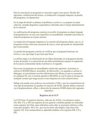 Para la creación de un programa es necesario seguir cinco pasos: Diseño del
algoritmo, codificación del mismo, su traducción a lenguaje máquina, la prueba
del programa y la depuración.

En la etapa de diseño se plantea el problema a resolver y se propone la mejor
solución, creando diagramas esquemáticos utilizados para el mejor planteamiento
de la solución.

La codificación del programa consiste en escribir el programa en algún lenguaje
de programación; en este caso específico en ensamblador, tomando como base la
solución propuesta en el paso anterior.

La traducción al lenguaje máquina es la creación del programa objeto, esto es, el
programa escrito como una secuencia de ceros y unos que pueda ser interpretado
por el procesador.

La prueba del programa consiste en verificar que el programa funcione sin
errores, o sea, que haga lo que tiene que hacer.

La última etapa es la eliminación de las fallas detectadas en el programa durante
la fase de prueba. La corrección de una falla normalmente requiere la repetición
de los pasos comenzando desde el primero o el segundo.

Para crear un programa en ensamblador existen dos opciones, la primera es
utilizar el MASM (Macro Assembler, de Microsoft), y la segunda es utilizar el
debugger, en esta primera sección utilizaremos este último ya que se encuentra
en cualquier PC con el sistema operativo MS-DOS, lo cual lo pone al alcance de
cualquier usuario que tenga acceso a una máquina con estas caracteristicas.

Debug solo puede crear archivos con extensión .COM, y por las características de
este tipo de programas no pueden ser mayores de 64 kb, además deben comenzar
en el desplazamiento, offset, o dirección de memoria 0100H dentro del segmento
                                    específico.

                               Registros de la UCP

La UCP tiene 14 registros internos, cada uno de 16 bits. Los primeros cuatro,
AX, BX, CX, y DX son registros de uso general y tambien pueden ser utilizados
como registros de 8 bits, para utilizarlos como tales es necesario referirse a ellos
como por ejemplo: AH y AL, que son los bytes alto (high) y bajo (low) del
registro AX. Esta nomenclatura es aplicable también a los registros BX, CX y
DX.
 