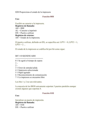 02H Proporciona el estado de la impresora

                                    Función 00H
Uso:

Escribir un caracter a la impresora.
Registros de llamada:
AH = 00H
AL = Caracter a imprimir
DX = Puerto a utilizar
Registros de retorno:
AH = Estado de la impresora.

El puerto a utilizar, definido en DX, se especifica así: LPT1 = 0, LPT2 = 1,
LPT3 = 2 ...

El estado de la impresora se codifica bit por bit como sigue:


BIT 1/0 SIGNIFICADO
----------------------------------------
0 1 Se agotó el tiempo de espera
1-
2-
3 1 Error de entrada/salida
4 1 Impresora seleccionada
5 1 Papel agotado
6 1 Reconocimiento de comunicación
7 1 La impresora se encuentra libre

Los bits 1 y 2 no son relevantes.

La mayoria de los BIOS unicamente soportan 3 puertos paralelos aunque
existen algunos que soportan 4.

                                    Función 01H
Uso:

Inicializar un puerto de impresión.
Registros de llamada:
AH = 01H
DX = Puerto a utilizar
 