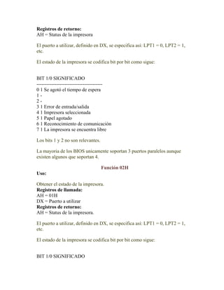 Registros de retorno:
AH = Status de la impresora

El puerto a utilizar, definido en DX, se especifica así: LPT1 = 0, LPT2 = 1,
etc.

El estado de la impresora se codifica bit por bit como sigue:


BIT 1/0 SIGNIFICADO
----------------------------------------
0 1 Se agotó el tiempo de espera
1-
2-
3 1 Error de entrada/salida
4 1 Impresora seleccionada
5 1 Papel agotado
6 1 Reconocimiento de comunicación
7 1 La impresora se encuentra libre

Los bits 1 y 2 no son relevantes.

La mayoria de los BIOS unicamente soportan 3 puertos paralelos aunque
existen algunos que soportan 4.

                                    Función 02H
Uso:

Obtener el estado de la impresora.
Registros de llamada:
AH = 01H
DX = Puerto a utilizar
Registros de retorno:
AH = Status de la impresora.

El puerto a utilizar, definido en DX, se especifica así: LPT1 = 0, LPT2 = 1,
etc.

El estado de la impresora se codifica bit por bit como sigue:


BIT 1/0 SIGNIFICADO
 