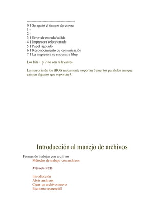 ----------------------------------------
  0 1 Se agotó el tiempo de espera
  1-
  2-
  3 1 Error de entrada/salida
  4 1 Impresora seleccionada
  5 1 Papel agotado
  6 1 Reconocimiento de comunicación
  7 1 La impresora se encuentra libre

  Los bits 1 y 2 no son relevantes.

  La mayoria de los BIOS unicamente soportan 3 puertos paralelos aunque
  existen algunos que soportan 4.




         Introducción al manejo de archivos
Formas de trabajar con archivos
     Métodos de trabajo con archivos

      Método FCB

      Introducción
      Abrir archivos
      Crear un archivo nuevo
      Escritura secuencial
 