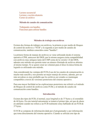 Lectura secuencial
      Lectura y escritra aleatoria
      Cerrar un archivo

      Método de canales de comunicación

      Trabajando con handles
      Funciones para utilizar handles




                        Métodos de trabajo con archivos

Existen dos formas de trabajar con archivos, la primera es por medio de bloques
de control de archivos o "FCB" y la segunda es por medio de canales de
comunicación, tambien conocidos como "handles".

La primera forma de manejo de archivos se viene utilizando desde el sistema
operativo CPM, antecesor del DOS, por lo mismo asegura cierta compatibilidad
con archivos muy antiguos tanto del CMP como de la versión 1.0 del DOS,
además este método nos permite tener un número ilimitado de archivos abiertos
al mismo tiempo. Si se quiere crear un volumen para el disco la única forma de
lograrlo es utilizando este método.

Aún considerando las ventajas del FCB el uso de los canales de comunicación es
mucho más sencillo y nos permite un mejor manejo de errores, además, por ser
más novedoso es muy probable que los archivos así creados se mantengan
compatibles a través de versiones posteriores del sistema operativo.

Para una mayor facilidad en las explicaciones posteriores me referiré a el método
de bloques de control de archivos como FCBs y al método de canales de
comunicación como handles.

                                     Introducción

Existen dos tipos de FCB, el normal, cuya longitud es de 37 bytes y el extendido
de 44 bytes. En este tutorial unicamente se tratará el primer tipo, así que de ahora
en adelante cuando me refiera a un FCB realmente estoy hablando de un FCB de
37 bytes.

El FCB se compone de información dada por el programador y por información
que toma directamente del sistema operativo. Cuando se utilizan este tipo de
 