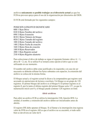 archivos unicamente es posible trabajar en el directorio actual ya que los
FCB no proveen apoyo para el uso de la organización por directorios del DOS.

El FCB está formado por los siguientes campos:


POSICION LONGITUD SIGNIFICADO
00H 1 Byte Drive
01H 8 Bytes Nombre del archivo
09H 3 Bytes Extensión
0CH 2 Bytes Número de bloque
0EH 2 Bytes Tamaño del registro
10H 4 Bytes Tamaño del archivo
14H 2 Bytes Fecha de creación
16H 2 Bytes Hora de creación
18H 8 Bytes Reservados
20H 1 Byte Registro actual
21H 4 Bytes Regsitro aleatorio

Para seleccionar el drive de trabajo se sigue el siguiente formato: drive A = 1;
drive B = 2; etc. Si se utiliza 0 se tomará como opción el drive que se esté
utilizando en ese momento.

El nombre del archivo debe estar justificado a la izquierda y en caso de ser
necesario se deberán rellenar los bytes sobrantes con espacios, la extensión del
archivo se coloca de la misma forma.

El bloque actual y el registro actual le dicen a la computadora que registro será
accesado en operaciones de lectura o escritura. Un bloque es un grupo de 128
registros. El primer bloque del archivo es el bloque 0. El primer registro es el
registro 0, por lo tanto el último registro del primer bloque sería 127, ya que la
numeración inició con 0 y el bloque puede contener 128 registros en total.

                                  Abrir archivos

Para abrir un archivo FCB se utiliza la interrupción 21H, función 0FH. La
unidad, el nombre y extensión del archivo deben ser inicializados antes de
abrirlo.

El registro DX debe apuntar al bloque. Si al llamar a la interrupción ésta regresa
valor de FFH en el registro AH es que el archivo no se encontró, si todo salió
bien se devolvera un valor de 0.
 