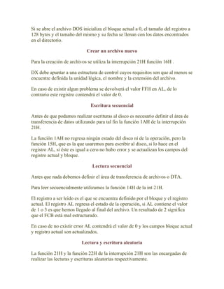 Si se abre el archivo DOS inicializa el bloque actual a 0, el tamaño del registro a
128 bytes y el tamaño del mismo y su fecha se llenan con los datos encontrados
en el directorio.

                             Crear un archivo nuevo

Para la creación de archivos se utiliza la interrupción 21H función 16H .

DX debe apuntar a una estructura de control cuyos requisitos son que al menos se
encuentre definida la unidad lógica, el nombre y la extensión del archivo.

En caso de existir algun problema se devolverá el valor FFH en AL, de lo
contrario este registro contendrá el valor de 0.

                               Escritura secuencial

Antes de que podamos realizar escrituras al disco es necesario definir el área de
transferencia de datos utilizando para tal fin la función 1AH de la interrupción
21H.

La función 1AH no regresa ningún estado del disco ni de la operación, pero la
función 15H, que es la que usaremos para escribir al disco, si lo hace en el
registro AL, si éste es igual a cero no hubo error y se actualizan los campos del
registro actual y bloque.

                                Lectura secuencial

Antes que nada debemos definir el área de transferencia de archivos o DTA.

Para leer secuencialmente utilizamos la función 14H de la int 21H.

El registro a ser leido es el que se encuentra definido por el bloque y el registro
actual. El registro AL regresa el estado de la operación, si AL contiene el valor
de 1 o 3 es que hemos llegado al final del archivo. Un resultado de 2 significa
que el FCB está mal estructurado.

En caso de no existir error AL contendrá el valor de 0 y los campos bloque actual
y registro actual son actualizados.

                          Lectura y escritura aleatoria

La función 21H y la función 22H de la interrupción 21H son las encargadas de
realizar las lecturas y escrituras aleatorias respectivamente.
 
