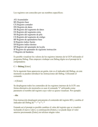 Los registros son conocidos por sus nombres específicos:


AX Acumulador
BX Registro base
CX Registro contador
DX Registro de datos
DS Registro del segmento de datos
ES Registro del segmento extra
SS Registro del segmento de pila
CS Registro del segmento de código
BP Registro de apuntadores base
SI Registro índice fuente
DI Registro índice destino
SP Registro del apuntador de la pila
IP Registro de apuntador de siguiente instrucción
F Registro de banderas

Es posible visualizar los valores de los registros internos de la UCP utilizando el
programa Debug. Para empezar a trabajar con Debug digite en el prompt de la
computadora:

C:> Debug [Enter]

En la siguiente linea aparecera un guión, éste es el indicador del Debug, en este
momento se pueden introducir las instrucciones del Debug. Utilizando el
comando:

- r [Enter]

Se desplegaran todos los contenidos de los registros internos de la UCP; una
forma alternativa de mostrarlos es usar el comando "r" utilizando como
parametro el nombre del registro cuyo valor se quiera visualizar. Por ejemplo:

- rbx

Esta instrucción desplegará unicamente el contenido del registro BX y cambia el
indicador del Debug de " - " a " : "

Estando así el prompt es posible cambiar el valor del registro que se visualizó
tecleando el nuevo valor y a continuación [Enter], o se puede dejar el valor
anterior presionando [Enter] sin telclear ningún valor.
 