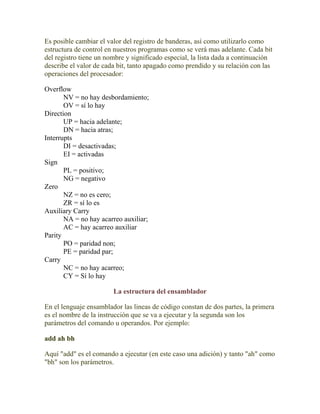 Es posible cambiar el valor del registro de banderas, así como utilizarlo como
estructura de control en nuestros programas como se verá mas adelante. Cada bit
del registro tiene un nombre y significado especial, la lista dada a continuación
describe el valor de cada bit, tanto apagado como prendido y su relación con las
operaciones del procesador:

Overflow
       NV = no hay desbordamiento;
       OV = sí lo hay
Direction
       UP = hacia adelante;
       DN = hacia atras;
Interrupts
       DI = desactivadas;
       EI = activadas
Sign
       PL = positivo;
       NG = negativo
Zero
       NZ = no es cero;
       ZR = sí lo es
Auxiliary Carry
       NA = no hay acarreo auxiliar;
       AC = hay acarreo auxiliar
Parity
       PO = paridad non;
       PE = paridad par;
Carry
       NC = no hay acarreo;
       CY = Sí lo hay

                        La estructura del ensamblador

En el lenguaje ensamblador las lineas de código constan de dos partes, la primera
es el nombre de la instrucción que se va a ejecutar y la segunda son los
parámetros del comando u operandos. Por ejemplo:

add ah bh

Aquí "add" es el comando a ejecutar (en este caso una adición) y tanto "ah" como
"bh" son los parámetros.
 