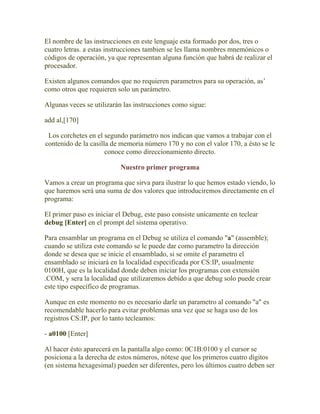 El nombre de las instrucciones en este lenguaje esta formado por dos, tres o
cuatro letras. a estas instrucciones tambien se les llama nombres mnemónicos o
códigos de operación, ya que representan alguna función que habrá de realizar el
procesador.

Existen algunos comandos que no requieren parametros para su operación, as’
como otros que requieren solo un parámetro.

Algunas veces se utilizarán las instrucciones como sigue:

add al,[170]

 Los corchetes en el segundo parámetro nos indican que vamos a trabajar con el
contenido de la casilla de memoria número 170 y no con el valor 170, a ésto se le
                      conoce como direccionamiento directo.

                           Nuestro primer programa

Vamos a crear un programa que sirva para ilustrar lo que hemos estado viendo, lo
que haremos será una suma de dos valores que introduciremos directamente en el
programa:

El primer paso es iniciar el Debug, este paso consiste unicamente en teclear
debug [Enter] en el prompt del sistema operativo.

Para ensamblar un programa en el Debug se utiliza el comando "a" (assemble);
cuando se utiliza este comando se le puede dar como parametro la dirección
donde se desea que se inicie el ensamblado, si se omite el parametro el
ensamblado se iniciará en la localidad especificada por CS:IP, usualmente
0100H, que es la localidad donde deben iniciar los programas con extensión
.COM, y sera la localidad que utilizaremos debido a que debug solo puede crear
este tipo específico de programas.

Aunque en este momento no es necesario darle un parametro al comando "a" es
recomendable hacerlo para evitar problemas una vez que se haga uso de los
registros CS:IP, por lo tanto tecleamos:

- a0100 [Enter]

Al hacer ésto aparecerá en la pantalla algo como: 0C1B:0100 y el cursor se
posiciona a la derecha de estos números, nótese que los primeros cuatro dígitos
(en sistema hexagesimal) pueden ser diferentes, pero los últimos cuatro deben ser
 