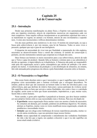 Curso de Introdução à Doutrina Espírita – IDE-JF / FEB 
101 
Capítulo 25 
Lei de Conservação 
25.1 - Introdução 
Desde suas primeiras manifestações no plano físico, o Espírito vem automatizando rea-ções 
aos impulsos exteriores, através de experiências sucessivas em organismos cada vez 
mais complexos. Estas reações reflexas incorporaram-se ao patrimônio espiritual dos seres e 
se manifestam no vegetal, no animal e no homem, através de atos involuntários e espontâ-neos. 
A estes atos inconscientes e reflexos denominamos instintos. 
Um dos mais perfeitos atos instintivos é o de viver. O instinto de conservação, ou seja a 
busca pela sobrevivência é, por isto mesmo, uma lei da Natureza. Todos os seres vivos o 
possuem, qualquer que seja o grau de sua inteligência. 
O despertar da necessidade de viver tem por finalidade a manutenção da vida orgânica, 
necessária ao desenvolvimento físico e moral das criaturas. O instinto de conservação é, 
portanto, um dos instrumentos naturais que cooperam na evolução dos seres. 
Deus fornece aos homens os meios necessários para a sua sobrevivência, através de tudo 
que a Terra é capaz de produzir. Quando falta ao homem o mínimo para a sua subsistência é 
devido ao egoísmo, à imprevidência ou à displicência. A Natureza não pode ser responsabili-zada 
pela má organização social e pelas conseqüência que advêm da ambição e do amor-próprio 
de muitos. A insuficiência da produção e a má distribuição de alimentos, no entanto, 
têm sido atenuada pelos progressos da ciência e pela fraternidade crescente entre os homens. 
25.2 - O Necessário e o Supérfluo 
Não existe limite absoluto entre o que é necessário e o que é supérfluo para o homem. O 
progresso criou necessidades para o homem civilizado que o selvagem desconhece. No 
entanto, pode-se dizer que são essenciais ao homem todos os bens de relevância para a sua 
sobrevivência, para que desfrute de relativo bem-estar e possa participar da vivência social. 
São supérfluos todos os bens que servem a outras finalidades, tais como o luxo e a satisfação 
do orgulho, assim como os bens que ficam acumulados, improdutivos, e que, muitas vezes, 
fazem falta a outros homens. 
Neste sentido, o gosto pelo supérfluo é prejudicial ao homem, que deve buscar estabele-cer 
seus próprios limites entre as suas necessidades reais e fictícias. Para isso ele dispõe de: 
• Experiência: nossa organização física muitas vezes nos mostra o limite do necessário. 
Se comemos em demasia, por exemplo, podemos ter problemas digestivos. No entanto, 
alertam os Espíritos, muitas vezes os vícios modificam nossa organização, criando de-pendências 
e necessidades irreais; 
• Intuição: que nos chega como lembranças de nossas experiências passadas, muitas ve-zes 
de outras existências, e que nos permitem traçar nossos limites; 
• Razão: nossa capacidade de compreensão e entendimento das verdadeiras finalidades 
da vida e das leis que a regem, nos ajudam a discernir o que é ou não supérfluo em 
nosso atual estado evolutivo. 
 