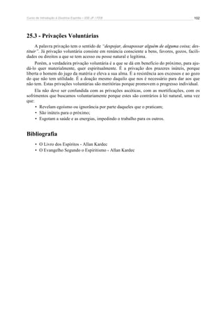 Curso de Introdução à Doutrina Espírita – IDE-JF / FEB 
102 
25.3 - Privações Voluntárias 
A palavra privação tem o sentido de “despojar, desapossar alguém de alguma coisa; des-tituir”. 
Já privação voluntária consiste em renúncia consciente a bens, favores, gozos, facili-dades 
ou direitos a que se tem acesso ou posse natural e legítima. 
Porém, a verdadeira privação voluntária é a que se dá em benefício do próximo, para aju-dá- 
lo quer materialmente, quer espiritualmente. É a privação dos prazeres inúteis, porque 
liberta o homem do jugo da matéria e eleva a sua alma. É a resistência aos excessos e ao gozo 
do que não tem utilidade. É a doação mesmo daquilo que nos é necessário para dar aos que 
não tem. Estas privações voluntárias são meritórias porque promovem o progresso individual. 
Ela não deve ser confundida com as privações ascéticas, com as mortificações, com os 
sofrimentos que buscamos voluntariamente porque estes são contrários à lei natural, uma vez 
que: 
• Revelam egoísmo ou ignorância por parte daqueles que o praticam; 
• São inúteis para o próximo; 
• Esgotam a saúde e as energias, impedindo o trabalho para os outros. 
Bibliografia 
• O Livro dos Espíritos - Allan Kardec 
• O Evangelho Segundo o Espiritismo - Allan Kardec 
 