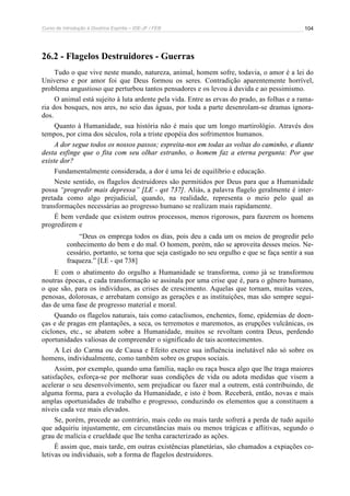 Curso de Introdução à Doutrina Espírita – IDE-JF / FEB 
104 
26.2 - Flagelos Destruidores - Guerras 
Tudo o que vive neste mundo, natureza, animal, homem sofre, todavia, o amor é a lei do 
Universo e por amor foi que Deus formou os seres. Contradição aparentemente horrível, 
problema angustioso que perturbou tantos pensadores e os levou à duvida e ao pessimismo. 
O animal está sujeito à luta ardente pela vida. Entre as ervas do prado, as folhas e a rama-ria 
dos bosques, nos ares, no seio das águas, por toda a parte desenrolam-se dramas ignora-dos. 
Quanto à Humanidade, sua história não é mais que um longo martirológio. Através dos 
tempos, por cima dos séculos, rola a triste epopéia dos sofrimentos humanos. 
A dor segue todos os nossos passos; espreita-nos em todas as voltas do caminho, e diante 
desta esfinge que o fita com seu olhar estranho, o homem faz a eterna pergunta: Por que 
existe dor? 
Fundamentalmente considerada, a dor é uma lei de equilíbrio e educação. 
Neste sentido, os flagelos destruidores são permitidos por Deus para que a Humanidade 
possa “progredir mais depressa” [LE - qst 737]. Aliás, a palavra flagelo geralmente é inter-pretada 
como algo prejudicial, quando, na realidade, representa o meio pelo qual as 
transformações necessárias ao progresso humano se realizam mais rapidamente. 
É bem verdade que existem outros processos, menos rigorosos, para fazerem os homens 
progredirem e 
“Deus os emprega todos os dias, pois deu a cada um os meios de progredir pelo 
conhecimento do bem e do mal. O homem, porém, não se aproveita desses meios. Ne-cessário, 
portanto, se torna que seja castigado no seu orgulho e que se faça sentir a sua 
fraqueza.” [LE - qst 738] 
E com o abatimento do orgulho a Humanidade se transforma, como já se transformou 
noutras épocas, e cada transformação se assinala por uma crise que é, para o gênero humano, 
o que são, para os indivíduos, as crises de crescimento. Aquelas que tornam, muitas vezes, 
penosas, dolorosas, e arrebatam consigo as gerações e as instituições, mas são sempre segui-das 
de uma fase de progresso material e moral. 
Quando os flagelos naturais, tais como cataclismos, enchentes, fome, epidemias de doen-ças 
e de pragas em plantações, a seca, os terremotos e maremotos, as erupções vulcânicas, os 
ciclones, etc., se abatem sobre a Humanidade, muitos se revoltam contra Deus, perdendo 
oportunidades valiosas de compreender o significado de tais acontecimentos. 
A Lei do Carma ou de Causa e Efeito exerce sua influência inelutável não só sobre os 
homens, individualmente, como também sobre os grupos sociais. 
Assim, por exemplo, quando uma família, nação ou raça busca algo que lhe traga maiores 
satisfações, esforça-se por melhorar suas condições de vida ou adota medidas que visem a 
acelerar o seu desenvolvimento, sem prejudicar ou fazer mal a outrem, está contribuindo, de 
alguma forma, para a evolução da Humanidade, e isto é bom. Receberá, então, novas e mais 
amplas oportunidades de trabalho e progresso, conduzindo os elementos que a constituem a 
níveis cada vez mais elevados. 
Se, porém, procede ao contrário, mais cedo ou mais tarde sofrerá a perda de tudo aquilo 
que adquiriu injustamente, em circunstâncias mais ou menos trágicas e aflitivas, segundo o 
grau de malícia e crueldade que lhe tenha caracterizado as ações. 
É assim que, mais tarde, em outras existências planetárias, são chamados a expiações co-letivas 
ou individuais, sob a forma de flagelos destruidores. 
 