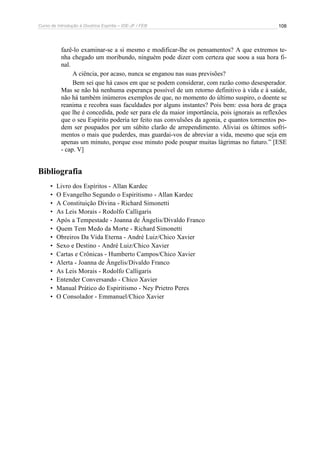 Curso de Introdução à Doutrina Espírita – IDE-JF / FEB 
108 
fazê-lo examinar-se a si mesmo e modificar-lhe os pensamentos? A que extremos te-nha 
chegado um moribundo, ninguém pode dizer com certeza que soou a sua hora fi-nal. 
A ciência, por acaso, nunca se enganou nas suas previsões? 
Bem sei que há casos em que se podem considerar, com razão como desesperador. 
Mas se não há nenhuma esperança possível de um retorno definitivo à vida e à saúde, 
não há também inúmeros exemplos de que, no momento do último suspiro, o doente se 
reanima e recobra suas faculdades por alguns instantes? Pois bem: essa hora de graça 
que lhe é concedida, pode ser para ele da maior importância, pois ignorais as reflexões 
que o seu Espírito poderia ter feito nas convulsões da agonia, e quantos tormentos po-dem 
ser poupados por um súbito clarão de arrependimento. Aliviai os últimos sofri-mentos 
o mais que puderdes, mas guardai-vos de abreviar a vida, mesmo que seja em 
apenas um minuto, porque esse minuto pode poupar muitas lágrimas no futuro.” [ESE 
- cap. V] 
Bibliografia 
• Livro dos Espíritos - Allan Kardec 
• O Evangelho Segundo o Espiritismo - Allan Kardec 
• A Constituição Divina - Richard Simonetti 
• As Leis Morais - Rodolfo Calligaris 
• Após a Tempestade - Joanna de Ângelis/Divaldo Franco 
• Quem Tem Medo da Morte - Richard Simonetti 
• Obreiros Da Vida Eterna - André Luiz/Chico Xavier 
• Sexo e Destino - André Luiz/Chico Xavier 
• Cartas e Crônicas - Humberto Campos/Chico Xavier 
• Alerta - Joanna de Ângelis/Divaldo Franco 
• As Leis Morais - Rodolfo Calligaris 
• Entender Conversando - Chico Xavier 
• Manual Prático do Espiritismo - Ney Prietro Peres 
• O Consolador - Emmanuel/Chico Xavier 
 