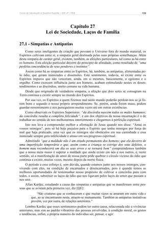 Curso de Introdução à Doutrina Espírita – IDE-JF / FEB 
109 
Capítulo 27 
Lei de Sociedade, Laços de Família 
27.1 - Simpatias e Antipatias 
Como seres inteligentes da criação que povoam o Universo fora do mundo material, os 
Espíritos cultivam entre si, a simpatia geral destinada pelas suas próprias semelhanças. Além 
desta simpatia de caráter geral, existem, também, as afeições particulares, tal como as há entre 
os homens. Esta afeição particular decorre do princípio de afinidade, como resultado de “uma 
perfeita concordância de seus pendores e instintos”. 
Assim como há as simpatias entre os Espíritos, há, também, as antipatias, alimentadas pe-lo 
ódio, que geram inimizades e dissensões. Este sentimento, todavia, só existe entre os 
Espíritos impuros que não venceram, ainda, em si mesmos, basicamente, o egoísmo e o 
orgulho. Como exercem influência junto aos homens, acabam estimulando nestes os desen-tendimentos 
e as discórdias, muito comuns na vida humana. 
Desde que originada de verdadeira simpatia, a afeição que dois seres se consagram na 
Terra continua a existir sempre no mundo dos Espíritos. 
Por sua vez, os Espíritos a quem fizemos mal neste mundo poderão perdoar-nos se já fo-rem 
bons e segundo o nosso próprio arrependimento. Se, porém, ainda forem maus, podem 
guardar ressentimento e nos perseguirem muitas vezes até em outras existências. 
Como observam os Espíritos Superiores: “da discórdia nascem todos os males humanos; 
da concórdia resulta a completa felicidade”, e um dos objetivos da nossa encarnação é o de 
trabalhar no sentido de nos melhorarmos interiormente e chegarmos à perfeição espiritual. 
Isto nos leva a compreender melhor a afirmação de Jesus quando nos disse: “Amai os 
vossos inimigos”, pois só há hoje prejuízo para o Espírito que tenha inimigos por força do 
mal que haja praticado, uma vez que os inimigos são obstáculos em sua caminhada e essa 
inimizade sempre gera infelicidade e atraso em seu progresso espiritual. 
Admitindo “que a maldade não é um estado permanente dos homens; que ela decorre de 
uma imperfeição temporária e que, assim como a criança se corrige dos seus defeitos, o 
homem mau reconhecerá um dia os seus erros e se tornará bom” compreendemos também 
que a nossa meta maior é superar a maldade que ainda existe em nós e nos outros, e, neste 
sentido, só a manifestação de amor de nossa parte pode quebrar o círculo vicioso do ódio que 
continua a existir, muitas vezes, mesmo depois da morte física. 
O período a esse esforço é, sem dúvida, quando estamos junto aos nossos inimigos, con-vivendo 
com eles, na condição de encarnados e desencarnados, pois é quando temos as 
melhores oportunidades de testemunhar nosso propósito de cultivar a concórdia para com 
todos, e assim, substituir os laços de ódio que nos ligavam pelos laços do amor que passam a 
nos unir. 
Allan Kardec, estudando a causa das simpatias e antipatias que se manifestam entre pes-soas 
que se avistam pela primeira vez, diz [QE]: 
“São criaturas que se conheceram e que muitas vezes se amaram em outra vida e 
que, ao se encontrarem nesta, atraem-se mutuamente. Também as antipatias instintivas 
provêm, vez por outra, de relações anteriores.” 
Lembra Kardec que esses sentimentos podem ter outra causa, relacionada não a vivências 
anteriores, mas sim ao padrão vibratório das pessoas envolvidas, à condição moral, os gestos 
e tendências, enfim, a própria maneira do indivíduo ser, pensar, e agir: 
 