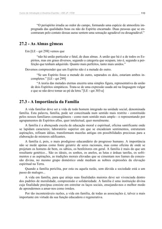 Curso de Introdução à Doutrina Espírita – IDE-JF / FEB 
110 
“O perispírito irradia ao redor do campo, formando uma espécie de atmosfera im-pregnada 
das qualidades boas ou não do Espírito encarnado. Duas pessoas que se en-contraram 
pelo contato dessas auras sentem uma sensação agradável ou desagradável.” 
27.2 - As Almas gêmeas 
Em [LE - qst 298] vemos que 
“não há união particular e fatal, de duas almas. A união que há é a de todos os Es-píritos, 
mas em graus diversos, segundo a categoria que ocupam, isto é, segundo a per-feição 
que tenham adquirido. Quanto mais perfeitos, tanto mais unidos.” 
Devemos compreender que um Espírito não é a metade do outro. 
“Se um Espírito fosse a metade do outro, separados os dois, estariam ambos in-completos.” 
[LE - qst 299] 
“A teoria das metades eternas encerra uma simples figura, representativa da união 
de dois Espíritos simpáticos. Trata-se de uma expressão usada até na linguagem vulgar 
e que se não deve tomar ao pé da letra.”[LE - qst 303-a] 
27.3 - A Importância da Família 
A vida familiar deve ser a vida de todo homem integrado na unidade social, denominada 
família. Esta palavra, família, pode ser conceituada num sentido mais restrito - constituído 
pelos nossos familiares consangüíneos - como num sentido mais amplo - o representando por 
agrupamentos de Espíritos afins, quer intelectual, quer moralmente. 
A família é a abençoada escola de educação moral e espiritual, oficina santificante onde 
se lapidam caracteres; laboratório superior em que se encadeiam sentimentos, estruturam 
aspirações, refinam idéias, transformam mazelas antigas em possibilidades preciosas para a 
elaboração de misteres edificantes. 
A família é, pois, o mais prodigioso educandário do progresso humano. A importância 
não se mede apenas como fonte geratriz de seres racionais, mas como oficina de onde se 
projetam os homens de bem, os sábios, os benfeitores em geral. A família é mais do que um 
resultante genético... São os ideais, os sonhos, os anelos, as lutas e árduas tarefas, os sofri-mentos 
e as aspirações, as tradições morais elevadas que se cimentam nos liames da conces-são 
divina, no mesmo grupo doméstico onde medram as nobres expressões da elevação 
espiritual na Terra. 
Quando a família periclita, por esta ou aquela razão, sem dúvida a sociedade está a um 
passo do malogro... 
A vida em família, para que atinja suas finalidades maiores deve ser vivenciada dentro 
dos padrões de moralidade, compreensão e solidariedade. A família é uma instituição divina 
cuja finalidade precípua consiste em estreitar os laços sociais, ensejando-nos o melhor modo 
de aprendermos a amar-nos como irmãos. 
Por tão incontestáveis razões, a vida em família, de todas as associações é, talvez a mais 
importante em virtude da sua função educadora e regenerativa. 
 