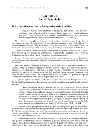 Curso de Introdução à Doutrina Espírita – IDE-JF / FEB 
112 
Capítulo 28 
Lei de Igualdade 
28.1 - Igualdade Natural e Desigualdades de Aptidões 
“Todos os homens estão submetidos à mesmas leis da Natureza. Todos nascem i-gualmente 
fracos, acham-se sujeitos às mesmas dores e o corpo do rico se destrói como 
o do pobre. Deus a nenhum homem concedeu superioridade natural, nem pelo nasci-mento, 
nem pela morte: todos, aos seus olhos são iguais.” [LE - qst 803] 
Deus não tolera distinções de linguagem familiar, não confere honrarias extemporâneas e 
nem favorece com privilégios qualquer de suas criaturas, mas proporciona a todos idênticas e 
incessantes oportunidades. Coloca em estado latente o mesmo poder, a mesma sabedoria e os 
mesmos estímulos evolutivos para todos, no longo e fastidioso percurso para a Perfeição. 
Atentos a essas considerações é que podemos perceber o sentido correto da lei de igual-dade, 
no seu aspecto natural, em contraposição à pretendida igualdade sócio-econômica, 
freqüentemente artificial na vida de relação dos Espíritos encarnados. 
Sendo todos da mesma essência divina e criados para os mesmos gloriosos destinos, o 
gênero humano constitui uma única família. Daí estarem todos os homens sujeitos às mesmas 
leis naturais. 
Deus não concede privilégios a ninguém, e, se há sofredores e felizes no nosso Planeta, 
isto não acontece à custa das preferências divinas, mas por força do mau ou bom uso do livre-arbítrio 
dos seus habitantes. Todos fomos criados simples e ignorantes, porém destinados à 
perfeição. Se ao longo da nossa trajetória evolutiva falimos ou nos elevamos, isso ocorre por 
força da nossa livre vontade. As desigualdades sociais existentes são produto de opções 
voluntárias dos homens e nunca devido às preferências de Deus. 
As próprias aptidões humanas, tão diversas, resultam da variedades de experiências vivi-das 
nas múltiplas encarnações. Por força do livre-arbítrio, cada pessoa decide qual o caminho 
a seguir. 
“Deus criou iguais todos os Espíritos, mas cada um destes vive há mais ou menos 
tempo e, conseqüentemente, tem feito maior ou menor soma de aquisições. A diferença 
entre eles está na diversidade dos graus da experiência alcançada e da vontade com que 
obram, vontade que é o livre-arbítrio. Daí o se aperfeiçoarem uns mais rapidamente do 
que outros, o que lhes dá aptidões diversas. Necessária é a variedades das aptidões, a 
fim de que cada um possa concorrer para a execução dos desígnios da Providência, no 
limite do desenvolvimento de suas forças físicas e intelectuais. O que um não faz fá-lo 
outro. Assim é que cada qual tem seu papel útil a desempenhar.” [LE - qst 804] 
As dessemelhanças que apresentam entre si, quer em inteligência, quer em moralidade, 
não derivam da natureza íntima deles (dos homens). Resultam apenas de haverem sido cria-dos 
há mais ou menos tempo e do maior ou menor aproveitamento desse tempo, no desenvol-vimento 
das aptidões e virtudes que lhes são intrínsecas, consoante o bom ou mau uso do 
livre-arbítrio por parte de cada um. 
As desigualdades naturais das aptidões humanas são os degraus das múltiplas experiên-cias 
que nos conduzirão aos mundos superiores e que nos propiciarão implantar o reino de 
Deus na Terra. Essas diferenças constituem os agentes do progresso e preenchem uma neces-sidade 
inapreciável, na economia da evolução, favorecendo-a, por mais que haja indivíduos 
 