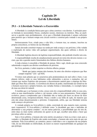 Curso de Introdução à Doutrina Espírita – IDE-JF / FEB 
115 
Capítulo 29 
Lei de Liberdade 
29.1 - A Liberdade Natural e a Escravidão 
A liberdade é a condição básica para que a alma construa o seu destino. A princípio pare-ce 
limitada às necessidades físicas, condições sociais, interesses ou instintos. Mas, ao anali-sar- 
se a questão mais profundamente, vê-se que a liberdade despontada é sempre suficiente 
para permitir que o homem rompa esse círculo restrito e construa pela vontade o seu próprio 
futuro. 
Intrinsecamente livre, criado para a vida feliz, o homem traz, no entanto, inscritos na 
própria consciência, os limites da sua liberdade. 
Jamais devendo constituir tropeço na senda por onde avança o seu próximo, é-lhe vedada 
a exploração de outras vidas sob qualquer argumentação, das quais subtraia o direito de 
liberdade. 
A liberdade legítima decorre da legítima responsabilidade, não podendo triunfar sem esta. 
A responsabilidade resulta do amadurecimento pessoal em torno dos deveres morais e so-ciais, 
que são a questão matriz fomentadora dos lídimos direitos humanos. 
A toda criatura é concedida a liberdade de pensar, falar e agir, desde que essa concessão 
subentenda o respeito aos direitos semelhantes do próximo. 
Ser livre, portanto, é saber respeitar os direitos alheios, porque 
“desde que juntos estejam dois homens, há entre eles direitos recíprocos que lhes 
cumpre respeitar.” [LE - qst 826] 
Vivemos num planeta que se caracteriza pela predominância do mal sobre o bem; é um 
planeta inferior, onde os seus habitantes estão submetidos a provas e expiações; daí ser 
comum que muitos Espíritos não possuam o discernimento natural para o emprego da liber-dade 
que Deus lhes concedeu. A ocorrência de abusos de poder, manifestada nas tentativas de 
o homem escravizar o próprio homem, nas variadas formas e intensidade, é o exemplo típico 
do mau uso desta lei natural. 
À medida que o ser humano evolui, cresce com ele a responsabilidade sobre os seus atos, 
sobre as suas manifestações verbais e, até mesmo, sobre os seus pensamentos. Neste estágio 
evolutivo, passa a compreender que a liberdade não se traduz por fazer ou deixar de fazer 
determinada coisa, irresponsavelmente. Passa a medir a sua linha de ação, de maneira que 
esta não atinja desastrosamente o próximo. Compreende, enfim, que sua liberdade termina 
onde começa a do próximo. 
A vontade própria ou livre-arbítrio é, então, exercitada de uma maneira mais coerente, 
mais responsável. O livre-arbítrio é definido como “a faculdade que tem o indivíduo de 
determinar a sua própria conduta”, ou em outras palavras, a possibilidade que ele tem de, 
entre duas ou mais razões suficientes de querer ou de agir, escolher uma delas e fazer que 
prevaleça sobre as outras. 
Sem o livre-arbítrio, o homem não teria mérito em praticar o bem ou evitar o mal, pois a 
vontade e a liberdade do Espírito não sendo exercitadas, o homem não seria mais do que um 
autômato. Pelo livre-arbítrio, ao contrário, passa o indivíduo a ser o arquiteto da sua própria 
vida, da sua felicidade ou infelicidade, da maior ou menor responsabilidade em qualquer ato 
que pratique. 
 