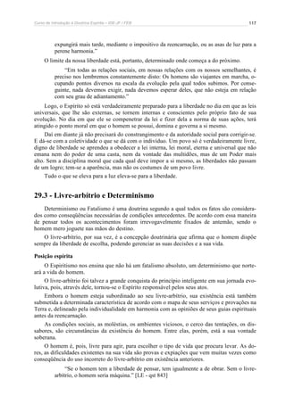 Curso de Introdução à Doutrina Espírita – IDE-JF / FEB 
117 
expungirá mais tarde, mediante o impositivo da reencarnação, ou as asas de luz para a 
perene harmonia.” 
O limite da nossa liberdade está, portanto, determinado onde começa a do próximo. 
“Em todas as relações sociais, em nossas relações com os nossos semelhantes, é 
preciso nos lembremos constantemente disto: Os homens são viajantes em marcha, o-cupando 
pontos diversos na escala da evolução pela qual todos subimos. Por conse-guinte, 
nada devemos exigir, nada devemos esperar deles, que não esteja em relação 
com seu grau de adiantamento.” 
Logo, o Espírito só está verdadeiramente preparado para a liberdade no dia em que as leis 
universais, que lhe são externas, se tornem internas e conscientes pelo próprio fato de sua 
evolução. No dia em que ele se compenetrar da lei e fizer dela a norma de suas ações, terá 
atingido o ponto moral em que o homem se possui, domina e governa a si mesmo. 
Daí em diante já não precisará do constrangimento e da autoridade social para corrigir-se. 
E dá-se com a coletividade o que se dá com o indivíduo. Um povo só é verdadeiramente livre, 
digno de liberdade se aprendeu a obedecer a lei interna, lei moral, eterna e universal que não 
emana nem do poder de uma casta, nem da vontade das multidões, mas de um Poder mais 
alto. Sem a disciplina moral que cada qual deve impor a si mesmo, as liberdades não passam 
de um logro; tem-se a aparência, mas não os costumes de um povo livre. 
Tudo o que se eleva para a luz eleva-se para a liberdade. 
29.3 - Livre-arbítrio e Determinismo 
Determinismo ou Fatalismo é uma doutrina segundo a qual todos os fatos são considera-dos 
como conseqüências necessárias de condições antecedentes. De acordo com essa maneira 
de pensar todos os acontecimentos foram irrevogavelmente fixados de antemão, sendo o 
homem mero joguete nas mãos do destino. 
O livre-arbítrio, por sua vez, é a concepção doutrinária que afirma que o homem dispõe 
sempre da liberdade de escolha, podendo gerenciar as suas decisões e a sua vida. 
Posição espírita 
O Espiritismo nos ensina que não há um fatalismo absoluto, um determinismo que norte-ará 
a vida do homem. 
O livre-arbítrio foi talvez a grande conquista do princípio inteligente em sua jornada evo-lutiva, 
pois, através dele, tornou-se o Espírito responsável pelos seus atos. 
Embora o homem esteja subordinado ao seu livre-arbítrio, sua existência está também 
submetida a determinada característica de acordo com o mapa de seus serviços e provações na 
Terra e, delineado pela individualidade em harmonia com as opiniões de seus guias espirituais 
antes da reencarnação. 
As condições sociais, as moléstias, os ambientes viciosos, o cerco das tentações, os dis-sabores, 
são circunstâncias da existência do homem. Entre elas, porém, está a sua vontade 
soberana. 
O homem é, pois, livre para agir, para escolher o tipo de vida que procura levar. As do-res, 
as dificuldades existentes na sua vida são provas e expiações que vem muitas vezes como 
conseqüência do uso incorreto do livre-arbítrio em existência anteriores. 
“Se o homem tem a liberdade de pensar, tem igualmente a de obrar. Sem o livre-arbítrio, 
o homem seria máquina.” [LE - qst 843] 
 