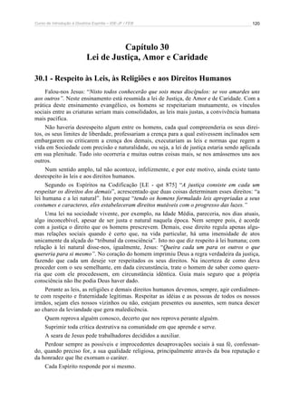 Curso de Introdução à Doutrina Espírita – IDE-JF / FEB 
120 
Capítulo 30 
Lei de Justiça, Amor e Caridade 
30.1 - Respeito às Leis, às Religiões e aos Direitos Humanos 
Falou-nos Jesus: “Nisto todos conhecerão que sois meus discípulos: se vos amardes uns 
aos outros”. Neste ensinamento está resumida a lei de Justiça, de Amor e de Caridade. Com a 
prática deste ensinamento evangélico, os homens se respeitariam mutuamente, os vínculos 
sociais entre as criaturas seriam mais consolidados, as leis mais justas, a convivência humana 
mais pacífica. 
Não haveria desrespeito algum entre os homens, cada qual compreenderia os seus direi-tos, 
os seus limites de liberdade, professariam a crença para a qual estivessem inclinados sem 
embargarem ou criticarem a crença dos demais, executariam as leis e normas que regem a 
vida em Sociedade com precisão e naturalidade, ou seja, a lei de justiça estaria sendo aplicada 
em sua plenitude. Tudo isto ocorreria e muitas outras coisas mais, se nos amássemos uns aos 
outros. 
Num sentido amplo, tal não acontece, infelizmente, e por este motivo, ainda existe tanto 
desrespeito às leis e aos direitos humanos. 
Segundo os Espíritos na Codificação [LE - qst 875] “A justiça consiste em cada um 
respeitar os direitos dos demais”, acrescentado que duas coisas determinam esses direitos: “a 
lei humana e a lei natural”. Isto porque “tendo os homens formulado leis apropriadas a seus 
costumes e caracteres, eles estabeleceram direitos mutáveis com o progresso das luzes.” 
Uma lei na sociedade vivente, por exemplo, na Idade Média, pareceria, nos dias atuais, 
algo inconcebível, apesar de ser justa e natural naquela época. Nem sempre pois, é acorde 
com a justiça o direito que os homens prescrevem. Demais, esse direito regula apenas algu-mas 
relações sociais quando é certo que, na vida particular, há uma imensidade de atos 
unicamente da alçada do “tribunal da consciência”. Isto no que diz respeito à lei humana; com 
relação à lei natural disse-nos, igualmente, Jesus: “Queira cada um para os outros o que 
quereria para si mesmo”. No coração do homem imprimiu Deus a regra verdadeira da justiça, 
fazendo que cada um deseje ver respeitados os seus direitos. Na incerteza de como deva 
proceder com o seu semelhante, em dada circunstância, trate o homem de saber como quere-ria 
que com ele procedessem, em circunstância idêntica. Guia mais seguro que a própria 
consciência não lhe podia Deus haver dado. 
Perante as leis, as religiões e demais direitos humanos devemos, sempre, agir cordialmen-te 
com respeito e fraternidade legítimas. Respeitar as idéias e as pessoas de todos os nossos 
irmãos, sejam eles nossos vizinhos ou não, estejam presentes ou ausentes, sem nunca descer 
ao charco da leviandade que gera maledicência. 
Quem reprova alguém conosco, decerto que nos reprova perante alguém. 
Suprimir toda crítica destrutiva na comunidade em que aprende e serve. 
A seara de Jesus pede trabalhadores decididos a auxiliar. 
Perdoar sempre as possíveis e improcedentes desaprovações sociais à sua fé, confessan-do, 
quando preciso for, a sua qualidade religiosa, principalmente através da boa reputação e 
da honradez que lhe exornam o caráter. 
Cada Espírito responde por si mesmo. 
 
