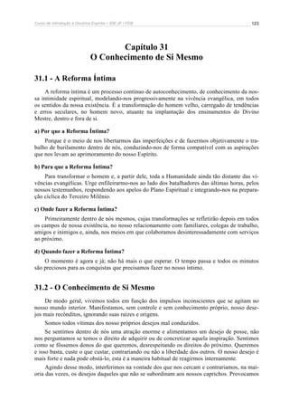 Curso de Introdução à Doutrina Espírita – IDE-JF / FEB 
123 
Capítulo 31 
O Conhecimento de Si Mesmo 
31.1 - A Reforma Íntima 
A reforma íntima é um processo contínuo de autoconhecimento, de conhecimento da nos-sa 
intimidade espiritual, modelando-nos progressivamente na vivência evangélica, em todos 
os sentidos da nossa existência. É a transformação do homem velho, carregado de tendências 
e erros seculares, no homem novo, atuante na implantação dos ensinamentos do Divino 
Mestre, dentro e fora de si. 
a) Por que a Reforma Íntima? 
Porque é o meio de nos libertarmos das imperfeições e de fazermos objetivamente o tra-balho 
de burilamento dentro de nós, conduzindo-nos de forma compatível com as aspirações 
que nos levam ao aprimoramento do nosso Espírito. 
b) Para que a Reforma Íntima? 
Para transformar o homem e, a partir dele, toda a Humanidade ainda tão distante das vi-vências 
evangélicas. Urge enfileirarmo-nos ao lado dos batalhadores das últimas horas, pelos 
nossos testemunhos, respondendo aos apelos do Plano Espiritual e integrando-nos na prepara-ção 
cíclica do Terceiro Milênio. 
c) Onde fazer a Reforma Íntima? 
Primeiramente dentro de nós mesmos, cujas transformações se refletirão depois em todos 
os campos de nossa existência, no nosso relacionamento com familiares, colegas de trabalho, 
amigos e inimigos e, ainda, nos meios em que colaboramos desinteressadamente com serviços 
ao próximo. 
d) Quando fazer a Reforma Íntima? 
O momento é agora e já; não há mais o que esperar. O tempo passa e todos os minutos 
são preciosos para as conquistas que precisamos fazer no nosso íntimo. 
31.2 - O Conhecimento de Si Mesmo 
De modo geral, vivemos todos em função dos impulsos inconscientes que se agitam no 
nosso mundo interior. Manifestamos, sem controle e sem conhecimento próprio, nosso dese-jos 
mais recônditos, ignorando suas raízes e origens. 
Somos todos vítimas dos nosso próprios desejos mal conduzidos. 
Se sentimos dentro de nós uma atração enorme e alimentamos um desejo de posse, não 
nos perguntamos se temos o direito de adquirir ou de concretizar aquela inspiração. Sentimos 
como se fôssemos donos do que queremos, desrespeitando os direitos do próximo. Queremos 
e isso basta, custe o que custar, contrariando ou não a liberdade dos outros. O nosso desejo é 
mais forte e nada pode obstá-lo, esta é a maneira habitual de reagirmos internamente. 
Agindo desse modo, interferimos na vontade dos que nos cercam e contrariamos, na mai-oria 
das vezes, os desejos daqueles que não se subordinam aos nossos caprichos. Provocamos 
 