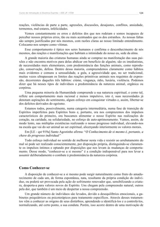 Curso de Introdução à Doutrina Espírita – IDE-JF / FEB 
124 
reações, violências de parte a parte, agressões, discussões, desajustes, conflitos, ansiedade, 
tormentos, mal-estares, infelicidades. 
Vemos constantemente os erros e defeitos dos que nos rodeiam e somos incapazes de 
perceber nossos próprios erros, tão ou mais acentuados que os dos estranhos. As nossas faltas 
são sempre justificadas por nós mesmos, com razões claras ao nosso limitado entendimento. 
Colocamo-nos sempre como vítimas. 
Esse comportamento é típico nos seres humanos e confirma o desconhecimento de nós 
mesmos, das reações e manifestações que habitam a intimidade do nosso eu, sede da alma. 
A grande maioria das criaturas humanas ainda se compraz na manifestação das suas pai-xões 
e não encontra motivos para delas abdicar em benefício de alguém; são os imediatistas, 
de necessidades mais elementares, com predominância das funções animais, como reprodu-ção, 
conservação, defesa. Dentro dessa maioria, compreendemos claramente como hábitos 
mais evidentes e comuns a sensualidade, a gula, a agressividade que, no ser tradicional, 
muitas vezes ultrapassam os limites das reações primitivas animais nos requintes de expres-são, 
decorrentes daqueles três hábitos: ciúme, vingança, ódio, luxúria, violência. Podemos 
dizer que há nesses tipos de indivíduos a predominância da natureza animal, orgânica ou 
corpórea. 
Uma pequena minoria da Humanidade compreende a sua natureza espiritual, e como tal, 
reflete um comportamento mais racional e menos impulsivo, isto é, suas necessidades já 
denotam aspirações do sentimento, algum esforço em conquistar virtudes e, assim, libertar-se 
dos defeitos derivados do egoísmo. 
Estamos todos, possivelmente, numa categoria intermediária, numa fase de transição de 
Espíritos imperfeitos para Espíritos bons e, portanto, ora nos comprazemos dos impulsos 
característicos do primeiro, ora buscamos alimentar o nosso Espírito nas realizações do 
coração, na caridade, na solidariedade, no esforço de auto-aprimoramento. Vamos, assim, de 
modo lento, nas múltiplas existências realizando o nosso progresso individual, elevando-nos 
na escala que vai do ser animal ao ser espiritual, alicerçando interiormente os valores morais. 
Em [LE - qst 919a] Santo Agostinho afirma: “O Conhecimento de si mesmo é, portanto, a 
chave do progresso individual” 
Todo esforço individual no sentido de melhorar nesta vida e resistir ao arrebatamento do 
mal só pode ser realizado conscientemente, por disposição própria, distinguindo-se claramen-te 
os impulsos íntimos e optando por disposições que nos levam às mudanças de comporta-mento. 
Desse modo, “conhecer-se a si mesmo” é a condição indispensável para nos levar a 
assumir deliberadamente o combate à predominância da natureza corpórea. 
Como Conhecer-se 
A disposição de conhecer-se a si mesmo pode surgir naturalmente como fruto do amadu-recimento 
de cada um, de forma espontânea, nata, resultante da própria condição do indiví-duo, 
ou poderá ser provocada pela ação do sofrimento renovador que, sensibilizando a criatu-ra, 
desperta-a para valores novos do Espírito. Uns chegam pela compreensão natural, outros 
pela dor, que também é um meio de despertar a nossa compreensão. 
Um grande número de indivíduos são levados, devido a desequilíbrios emocionais, a ga-binetes 
psiquiátricos ou psicoterápicos para tratamento específicos. Através desses tratamen-tos 
vêm a conhecer as origens de seus distúrbios, aprendendo a identificá-los e a controlá-los, 
normalizando, até certo ponto, a sua conduta. Porém, isso acorre dentro de uma motivação de 
 
