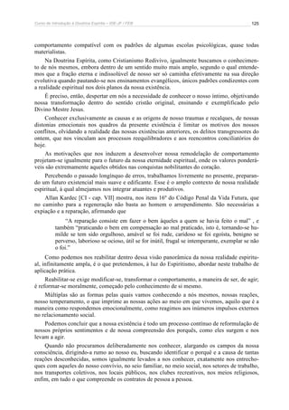 Curso de Introdução à Doutrina Espírita – IDE-JF / FEB 
125 
comportamento compatível com os padrões de algumas escolas psicológicas, quase todas 
materialistas. 
Na Doutrina Espírita, como Cristianismo Redivivo, igualmente buscamos o conhecimen-to 
de nós mesmos, embora dentro de um sentido muito mais amplo, segundo o qual entende-mos 
que a fração eterna e indissolúvel de nosso ser só caminha efetivamente na sua direção 
evolutiva quando pautando-se nos ensinamentos evangélicos, únicos padrões condizentes com 
a realidade espiritual nos dois planos da nossa existência. 
É preciso, então, despertar em nós a necessidade de conhecer o nosso íntimo, objetivando 
nossa transformação dentro do sentido cristão original, ensinando e exemplificado pelo 
Divino Mestre Jesus. 
Conhecer exclusivamente as causas e as origens de nosso traumas e recalques, de nossas 
distonias emocionais nos quadros da presente existência é limitar os motivos dos nossos 
conflitos, olvidando a realidade das nossas existências anteriores, os delitos transgressores do 
ontem, que nos vinculam aos processos reequilibradores e aos reencontros conciliatórios do 
hoje. 
As motivações que nos induzem a desenvolver nossa remodelação de comportamento 
projetam-se igualmente para o futuro da nossa eternidade espiritual, onde os valores ponderá-veis 
são extremamente aqueles obtidos nas conquistas nobilitantes do coração. 
Percebendo o passado longínquo de erros, trabalhamos livremente no presente, preparan-do 
um futuro existencial mais suave e edificante. Esse é o amplo contexto de nossa realidade 
espiritual, à qual almejamos nos integrar atuantes e produtivos. 
Allan Kardec [CI - cap. VII] mostra, nos itens 16º do Código Penal da Vida Futura, que 
no caminho para a regeneração não basta ao homem o arrependimento. São necessárias a 
expiação e a reparação, afirmando que 
“A reparação consiste em fazer o bem àqueles a quem se havia feito o mal” , e 
também “praticando o bem em compensação ao mal praticado, isto é, tornando-se hu-milde 
se tem sido orgulhoso, amável se foi rude, caridoso se foi egoísta, benigno se 
perverso, laborioso se ocioso, útil se for inútil, frugal se intemperante, exemplar se não 
o foi.” 
Como podemos nos reabilitar dentro dessa visão panorâmica da nossa realidade espiritu-al, 
infinitamente ampla, é o que pretendemos, à luz do Espiritismo, abordar neste trabalho de 
aplicação prática. 
Reabilitar-se exige modificar-se, transformar o comportamento, a maneira de ser, de agir; 
é reformar-se moralmente, começado pelo conhecimento de si mesmo. 
Múltiplas são as formas pelas quais vamos conhecendo a nós mesmos, nossas reações, 
nosso temperamento, o que imprime as nossas ações ao meio em que vivemos, aquilo que é a 
maneira como respondemos emocionalmente, como reagimos aos inúmeros impulsos externos 
no relacionamento social. 
Podemos concluir que a nossa existência é todo um processo contínuo de reformulação de 
nossos próprios sentimentos e de nossa compreensão dos porquês, como eles surgem e nos 
levam a agir. 
Quando não procuramos deliberadamente nos conhecer, alargando os campos da nossa 
consciência, dirigindo-a rumo ao nosso eu, buscando identificar o porquê e a causa de tantas 
reações desconhecidas, somos igualmente levados a nos conhecer, exatamente nos entrecho-ques 
com aqueles do nosso convívio, no seio familiar, no meio social, nos setores de trabalho, 
nos transportes coletivos, nos locais públicos, nos clubes recreativos, nos meios religiosos, 
enfim, em tudo o que compreende os contratos de pessoa a pessoa. 
 