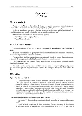 Curso de Introdução à Doutrina Espírita – IDE-JF / FEB 
127 
Capítulo 32 
Os Vícios 
32.1 - Introdução 
Para o verbete Vício, os dicionários da língua portuguesa apresentam a seguinte equiva-lência: 
defeito físico ou moral, deformidade, imperfeição, falta, hábito de negativo. 
Definição semelhante apresenta o Richard Simonetti ao dizer que “vício é uma espécie de 
condicionamento que prende o indivíduo a determinada prática nociva.” 
Admite-se didaticamente sua divisão em dois grupos: 
• Vícios Sociais: hábitos prejudiciais. 
• Vícios Morais: defeitos 
32.2 - Os Vícios Sociais 
Os principais vícios sociais são: a Gula, o Tabagismo, o Alcoolismo, a Toxicomania e o 
Jogo. 
As causas fundamentais de qualquer viciação estão relacionadas à processos complexos, 
existindo a respeito várias hipóteses diferentes. 
Fatores sociais, familiares, psicológicos e reencarnatórios vão se somar, facultando o apa-recimento 
de uma personalidade frágil suscetível do envolvimento vicioso. 
Flávio Gikovate diz que “o vício é uma tentativa para neutralizarmos alguma profunda 
insatisfação de nossa alma.” 
Simonetti acredita que “o vício é também um problema de compensação psicológica em 
que o indivíduo procura mergulhando no domínio das viciações atender sua fome íntima de 
paz.” 
32.2.1 - Gula 
Ação e Reação - André Luiz 
“Aqueles que por vezes diversas perderam vastas oportunidades de trabalho na 
Terra, pela ingestão de elementos corrosivos, como sejam o álcool e outros venenos 
das forças orgânicas, tanto quanto os inveterados cultores da gula, quase sempre atra-vessam 
as águas da morte como suicidas indiretos, e despertando para a obra de reajus-te 
que lhes é indispensável, imploram o regresso à carne em corpos desde a infância 
inclinados à estenose do piloro, à ulceração gástrica, ao desequilíbrio do pâncreas e as 
múltiplas enfermidades do intestino que lhes impõem torturas sistemáticas, embora su-portáveis, 
no decurso da existência inteira.” 
Diretrizes de Segurança - Divaldo Franco e Raul Teixeira 
Pergunta: “A alimentação vegetariana será mais aconselhável para os médiuns, em 
geral?” 
Raul Teixeira: “A questão da dieta alimentar é fundamentalmente de foro íntimo 
ou acatará a alguma necessidade de saúde, devidamente prescrita. Afora isto, para o 
 