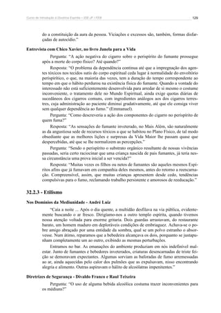 Curso de Introdução à Doutrina Espírita – IDE-JF / FEB 
129 
do a constituição da aura da pessoa. Viciações e excessos são, também, formas disfar-çadas 
de autocídio.” 
Entrevista com Chico Xavier, no livro Janela para a Vida 
Pergunta: “A ação negativa do cigarro sobre o perispírito do fumante prossegue 
após a morte do corpo físico? Até quando?” 
Resposta: “O problema da dependência continua até que a impregnação dos agen-tes 
tóxicos nos tecidos sutis do corpo espiritual ceda lugar à normalidade do envoltório 
perispirítico, o que, na maioria das vezes, tem a duração do tempo correspondente ao 
tempo em que o hábito perdurou na existência física do fumante. Quando a vontade do 
interessado não está suficientemente desenvolvida para arredar de si mesmo o costume 
inconveniente, o tratamento dele no Mundo Espiritual, ainda exige quotas diárias de 
sucedâneos dos cigarros comuns, com ingredientes análogos aos dos cigarros terres-tres, 
cuja administração ao paciente diminui gradativamente, até que ele consiga viver 
sem qualquer dependência ao fumo.” (Emmanuel). 
Pergunta: “Como descreveria a ação dos componentes do cigarro no perispírito de 
quem fuma?” 
Resposta: “As sensações do fumante inveterado, no Mais Além, são naturalmente 
as da angustiosa sede de recursos tóxicos a que se habitou no Plano Físico, de tal modo 
obsediante que as melhores lições e surpresas da Vida Maior lhe passam quase que 
despercebidas, até que se lhe normalizem as percepções.” 
Pergunta: “Sendo o perispírito o substrato orgânico resultante de nossas vivências 
passadas, seria certo raciocinar que uma criança nascida de pais fumantes, já teria nes-sa 
circunstância uma prova inicial a ser vencida?” 
Resposta: “Muitas vezes os filhos ou netos de fumantes são aqueles mesmos Espí-ritos 
afins que já fumavam em companhia deles mesmos, antes do retorno a reencarna-ção. 
Compreensível, assim, que muitas crianças apresentem desde cedo, tendências 
compulsivas para o fumo, reclamando trabalho persistente e amorosos de reeducação.” 
32.2.3 - Etilismo 
Nos Domínios da Mediunidade - André Luiz 
“Caía a noite ... Após o dia quente, a multidão desfilava na via pública, evidente-mente 
buscando o ar fresco. Dirigíamo-nos a outro templo espírita, quando tivemos 
nossa atenção voltada para enorme gritaria. Dois guardas arrastavam, do restaurante 
barato, um homem maduro em deploráveis condições de embriaguez. Achava-se o po-bre 
amigo abraçado por uma entidade da sombra, qual se um polvo estranho o absor-vesse. 
Num átimo, reparamos que a bebedeira alcançava os dois, porquanto se justapu-nham 
completamente um ao outro, exibindo as mesmas perturbações. 
Entramos no bar. As emanações do ambiente produziam em nós indefinível mal-estar. 
Junto de fumantes e bebedores inveterados, criaturas desencarnadas de triste fei-ção 
se demoravam expectantes. Algumas sorviam as baforadas de fumo arremessadas 
ao ar, ainda aquecidas pelo calor dos pulmões que as expulsavam, nisso encontrando 
alegria e alimento. Outras aspiravam o hálito de alcoólatras impenitentes.” 
Diretrizes de Segurança - Divaldo Franco e Raul Teixeira 
Pergunta: “O uso de alguma bebida alcoólica costuma trazer inconvenientes para 
os médiuns?” 
 