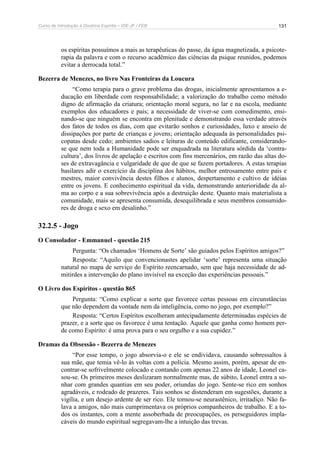 Curso de Introdução à Doutrina Espírita – IDE-JF / FEB 
131 
os espíritas possuímos a mais as terapêuticas do passe, da água magnetizada, a psicote-rapia 
da palavra e com o recurso acadêmico das ciências da psique reunidos, podemos 
evitar a derrocada total.” 
Bezerra de Menezes, no livro Nas Fronteiras da Loucura 
“Como terapia para o grave problema das drogas, inicialmente apresentamos a e-ducação 
em liberdade com responsabilidade; a valorização do trabalho como método 
digno de afirmação da criatura; orientação moral segura, no lar e na escola, mediante 
exemplos dos educadores e pais; a necessidade de viver-se com comedimento, ensi-nando- 
se que ninguém se encontra em plenitude e demonstrando essa verdade através 
dos fatos de todos os dias, com que evitarão sonhos e curiosidades, luxo e anseio de 
dissipações por parte de crianças e jovens; orientação adequada às personalidades psi-copatas 
desde cedo; ambientes sadios e leituras de conteúdo edificante, considerando-se 
que nem toda a Humanidade pode ser enquadrada na literatura sórdida da ‘contra-cultura’, 
dos livros de apelação e escritos com fins mercenários, em razão das altas do-ses 
de extravagância e vulgaridade de que de que se fazem portadores. A estas terapias 
basilares adir o exercício da disciplina dos hábitos, melhor entrosamento entre pais e 
mestres, maior convivência destes filhos e alunos, despertamento e cultivo de idéias 
entre os jovens. E conhecimento espiritual da vida, demonstrando anterioridade da al-ma 
ao corpo e a sua sobrevivência após a destruição deste. Quanto mais materialista a 
comunidade, mais se apresenta consumida, desequilibrada e seus membros consumido-res 
de droga e sexo em desalinho.” 
32.2.5 - Jogo 
O Consolador - Emmanuel - questão 215 
Pergunta: “Os chamados ‘Homens de Sorte’ são guiados pelos Espíritos amigos?” 
Resposta: “Aquilo que convencionastes apelidar ‘sorte’ representa uma situação 
natural no mapa de serviço do Espírito reencarnado, sem que haja necessidade de ad-mitirdes 
a intervenção do plano invisível na exceção das experiências pessoais.” 
O Livro dos Espíritos - questão 865 
Pergunta: “Como explicar a sorte que favorece certas pessoas em circunstâncias 
que não dependem da vontade nem da inteligência, como no jogo, por exemplo?” 
Resposta: “Certos Espíritos escolheram antecipadamente determinadas espécies de 
prazer, e a sorte que os favorece é uma tentação. Aquele que ganha como homem per-de 
como Espírito: é uma prova para o seu orgulho e a sua cupidez.” 
Dramas da Obsessão - Bezerra de Menezes 
“Por esse tempo, o jogo absorvia-o e ele se endividava, causando sobressaltos à 
sua mãe, que temia vê-lo às voltas com a polícia. Mesmo assim, porém, apesar de en-contrar- 
se sofrivelmente colocado e contando com apenas 22 anos de idade, Leonel ca-sou- 
se. Os primeiros meses deslizaram normalmente mas, de súbito, Leonel entra a so-nhar 
com grandes quantias em seu poder, oriundas do jogo. Sente-se rico em sonhos 
agradáveis, e rodeado de prazeres. Tais sonhos se distenderam em sugestões, durante a 
vigília, e um desejo ardente de ser rico. Ele tornou-se neurastênico, irritadiço. Não fa-lava 
a amigos, não mais cumprimentava os próprios companheiros de trabalho. E a to-dos 
os instantes, com a mente assoberbada de preocupações, os perseguidores impla-cáveis 
do mundo espiritual segregavam-lhe a intuição das trevas. 
 