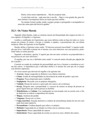 Curso de Introdução à Doutrina Espírita – IDE-JF / FEB 
132 
Retira, retira outras importâncias ... Hás de recuperar tudo... 
A sorte hoje será tua... cada uma tem o seu dia ... Hoje é o teu grande dia, para ob-teres 
fortuna e recompensas felizes ao muito que tens sofrido... 
No entanto Leonel, perdia, ainda e sempre, porque o perseguidor o acompanhava à 
mesa das cartas para não deixá-lo ganhar.” 
32.3 - Os Vícios Morais 
Segundo Allan Kardec, todos as misérias morais da Humanidade têm origem em dois ví-cios 
capitais: O Orgulho e o Egoísmo. 
Lembra o codificador do Espiritismo, que esses defeitos estão na base de todos os vícios 
morais da criatura. O ciúme, a inveja, a vaidade, a cupidez, o personalismo são, em última 
instância, filhos do Egoísmo ou do Orgulho. 
Kardec define o Egoísmo como sendo “O interesse pessoal exacerbado”; é aquela condi-ção 
que leva o indivíduo a pensar em si mesmo, nos seus interesses, nos seus prazeres, prete-rindo 
todos as outras pessoas. 
Segundo o dicionário, egoísta “é aquele que tem um amor exclusivo ou preponderante a 
sua pessoa ou aos seus interesses”. 
O orgulho, por sua vez, é definido como sendo “o conceito muito elevado que alguém faz 
de si mesmo.” 
Consiste no estado de exaltação da personalidade que leva o homem a considerar-se aci-ma 
dos outros. A importância que o indivíduo atribui a si mesmo faz com que ele se julgue 
com direitos superiores. 
Os vícios morais que derivam do orgulho e do egoísmo são: 
• Avareza: Apego exagerado ao dinheiro e aos objetos materiais. 
• Ciúme: Estado de intranqüilidade em decorrência do medo de perder o que tem. 
• Preguiça: Pouca disposição para o trabalho. 
• Negligência: Descuido com as próprias obrigações. 
• Vaidade: Desejo de merecer a aprovação dos outros e de se destacar. 
• Inveja: Desgosto ante a prosperidade e o sucesso de outrem ou desejo de possuir ou 
gozar algum bem que outrem possua ou desfrute. 
• Maledicência ou Calúnia: Uso inadequado na conversação oral ou escrita com o fim 
de depreciar ou reduzir a importância de outrem. 
• Mágoa: Ausência do perdão. 
• Vingança: Desejo de ir à forra. 
• Culpa neurótica: Emoção destrutiva e estática de autocobrança diante de um erro sem 
nada fazer para repará-lo. 
• Personalismo: Conduta daquele que refere a si próprio. 
• Melindre Capacidade de se ofender ou irritar com as mínimas coisas. 
• Impaciência: Pouca capacidade de esperar. 
• Intolerância: Pouca capacidade de aceitar ou conviver com o defeito dos outros. 
 