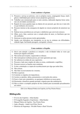 Curso de Introdução à Doutrina Espírita – IDE-JF / FEB 
133 
Como combater o Egoísmo 
1) Procurar o serviço ao próximo, com os próprios meios, empregando forças, inteli-gência 
e habilidade para realizar nossos propósitos generosos; 
2) Trabalhar sem remuneração para os mais carentes, dedicando algumas horas sema-nais 
em atividades assistenciais; 
3) Repartir do nosso guarda-roupa ou objetos de uso pessoal, que não nos é mais útil, 
ou que tenhamos em excesso; 
4) Procurar inteirar-se das amarguras de alguém no sincero propósito de amenizar sua 
dor; 
5) Dedicar nossa assistência aos serviçais e subalternos que convivem conosco; 
6) Olhar, ouvir, falar, acariciar com o coração pleno de amor, os familiares que nos 
são confiados; 
7) Interessar-se pelas pessoas recém apresentadas; 
8) Ajudar com delicadeza nos transportes ou na rua às criaturas em dificuldades, 
cedendo lugar, facilitando passagem, carregando volumes. 
Como combater o Orgulho 
1) Ouvir com atenção e paciência as emoções e não revidando todas as vezes que 
formos por alguém criticados; 
2) Não aceitar provocações, esquecendo as ofensas; 
3) Não menosprezar nenhuma pessoa, por mais ignorante que seja; 
4) Ser submisso às ordens de seus superiores; 
5) Procurar o lado mais simples de todas as coisas, combatendo o supérfluo; 
6) Procurar exercer as funções mais modestas; 
7) Evitar a ostentação e a espera do reconhecimento por algo que tenha feito; 
8) Não criticar; 
9) Não falar excessivamente de si mesmo; 
10) Não se queixar; 
11) Controlar os impulsos de impaciência; 
12) Aceitar as opiniões, idéias, pensamentos e convicções dos outros; 
13) Fazer o bem sem comentários, ou quaisquer referência ao nosso gesto; 
14) Dissimular o benefício quando prestado a alguém para não embaraçá-lo; 
15) Não se referir a exemplos próprios de boa conduta para recomendar procedimentos 
aos outros. 
(Do Livro Manual Prático do Espírita, de Ney Prietro Peres) 
Bibliografia 
• O Livro dos Espíritos - Allan Kardec 
• O Evangelho Segundo o Espiritismo - Allan Kardec 
• Manual Prático do Espírita - Ney Prietro Peres 
• Ação e Reação - André Luiz/Chico Xavier 
• Diretrizes de Segurança - Divaldo Franco e Raul Teixeira 
 