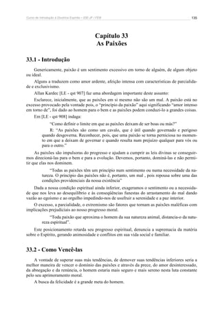 Curso de Introdução à Doutrina Espírita – IDE-JF / FEB 
135 
Capítulo 33 
As Paixões 
33.1 - Introdução 
Genericamente, paixão é um sentimento excessivo em torno de alguém, de algum objeto 
ou ideal. 
Alguns a traduzem como amor ardente, afeição intensa com características de parcialida-de 
e exclusivismo. 
Allan Kardec [LE - qst 907] faz uma abordagem importante deste assunto: 
Esclarece, inicialmente, que as paixões em si mesmo não são um mal. A paixão está no 
excesso provocado pela vontade pois, o “princípio da paixão” aqui significando “amor intenso 
em torno de”, foi dado ao homem para o bem e as paixões podem conduzi-lo a grandes coisas. 
Em [LE - qst 908] indaga: 
“Como definir o limite em que as paixões deixam de ser boas ou más?” 
R: “As paixões são como um cavalo, que é útil quando governado e perigoso 
quando desgoverna. Reconhecer, pois, que uma paixão se torna perniciosa no momen-to 
em que a deixam de governar e quando resulta num prejuízo qualquer para vós ou 
para o outro.” 
As paixões são impulsoras do progresso e ajudam a cumprir as leis divinas se conseguir-mos 
direcioná-las para o bem e para a evolução. Devemos, portanto, dominá-las e não permi-tir 
que elas nos dominem. 
“Todas as paixões têm um princípio num sentimento ou numa necessidade da na-tureza. 
O princípio das paixões não é, portanto, um mal , pois repousa sobre uma das 
condições providenciais da nossa existência” 
Dada a nossa condição espiritual ainda inferior, exageramos o sentimento ou a necessida-de 
que nos leva ao desequilíbrio e às conseqüências funestas do arrastamento do mal dando 
vazão ao egoísmo e ao orgulho impedindo-nos de usufruir a serenidade e a paz interior. 
O excesso, a parcialidade, o extremismo são fatores que tornam as paixões maléficas com 
implicações prejudiciais ao nosso progresso moral. 
“Toda paixão que aproxima o homem da sua natureza animal, distancia-o da natu-reza 
espiritual”. 
Este posicionamento retarda seu progresso espiritual, denuncia a supremacia da matéria 
sobre o Espírito, gerando animosidade e conflitos em sua vida social e familiar. 
33.2 - Como Vencê-las 
A vontade de superar suas más tendências, de demover suas tendências inferiores seria a 
melhor maneira de vencer o domínio das paixões e através da prece, do amor desinteressado, 
da abnegação e da renúncia, o homem estaria mais seguro e mais sereno nesta luta constante 
pelo seu aprimoramento moral. 
A busca da felicidade é a grande meta do homem. 
 
