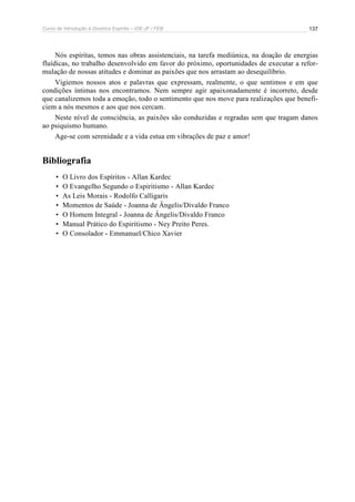 Curso de Introdução à Doutrina Espírita – IDE-JF / FEB 
137 
Nós espíritas, temos nas obras assistenciais, na tarefa mediúnica, na doação de energias 
fluídicas, no trabalho desenvolvido em favor do próximo, oportunidades de executar a refor-mulação 
de nossas atitudes e dominar as paixões que nos arrastam ao desequilíbrio. 
Vigiemos nossos atos e palavras que expressam, realmente, o que sentimos e em que 
condições íntimas nos encontramos. Nem sempre agir apaixonadamente é incorreto, desde 
que canalizemos toda a emoção, todo o sentimento que nos move para realizações que benefi-ciem 
a nós mesmos e aos que nos cercam. 
Neste nível de consciência, as paixões são conduzidas e regradas sem que tragam danos 
ao psiquismo humano. 
Age-se com serenidade e a vida estua em vibrações de paz e amor! 
Bibliografia 
• O Livro dos Espíritos - Allan Kardec 
• O Evangelho Segundo o Espiritismo - Allan Kardec 
• As Leis Morais - Rodolfo Calligaris 
• Momentos de Saúde - Joanna de Ângelis/Divaldo Franco 
• O Homem Integral - Joanna de Ângelis/Divaldo Franco 
• Manual Prático do Espiritismo - Ney Preito Peres. 
• O Consolador - Emmanuel/Chico Xavier 
 