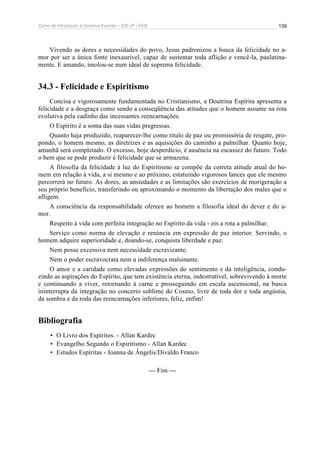 Curso de Introdução à Doutrina Espírita – IDE-JF / FEB 
139 
Vivendo as dores e necessidades do povo, Jesus padronizou a busca da felicidade no a-mor 
por ser a única fonte inexaurível, capaz de sustentar toda aflição e vencê-la, paulatina-mente. 
E amando, imolou-se num ideal de suprema felicidade. 
34.3 - Felicidade e Espiritismo 
Concisa e vigorosamente fundamentada no Cristianismo, a Doutrina Espírita apresenta a 
felicidade e a desgraça como sendo a conseqüência das atitudes que o homem assume na rota 
evolutiva pela cadinho das incessantes reencarnações. 
O Espírito é a soma das suas vidas pregressas. 
Quanto haja produzido, reaparecer-lhe como título de paz ou promissória de resgate, pro-pondo, 
o homem mesmo, as diretrizes e as aquisições do caminho a palmilhar. Quanto hoje, 
amanhã será completado. O excesso, hoje desperdício, é ausência na escassez do futuro. Todo 
o bem que se pode produzir é felicidade que se armazena. 
A filosofia da felicidade à luz do Espiritismo se compõe da correta atitude atual do ho-mem 
em relação à vida, a si mesmo e ao próximo, estatuindo vigorosos lances que ele mesmo 
percorrerá no futuro. As dores, as ansiedades e as limitações são exercícios de morigeração a 
seu próprio benefício, transferindo ou aproximando o momento da libertação dos males que o 
afligem. 
A consciência da responsabilidade oferece ao homem a filosofia ideal do dever e do a-mor. 
Respeito à vida com perfeita integração no Espírito da vida - eis a rota a palmilhar. 
Serviço como norma de elevação e renúncia em expressão de paz interior. Servindo, o 
homem adquire superioridade e, doando-se, conquista liberdade e paz. 
Nem posse excessiva nem necessidade escravizante. 
Nem o poder escravocrata nem a indiferença malsinante. 
O amor e a caridade como elevadas expressões do sentimento e da inteligência, condu-zindo 
as aspirações do Espírito, que tem existência eterna, indestrutível, sobrevivendo à morte 
e continuando a viver, retornando à carne e prosseguindo em escala ascensional, na busca 
ininterrupta da integração no concerto sublime do Cosmo, livre de toda dor e toda angústia, 
da sombra e da roda das reencarnações inferiores, feliz, enfim! 
Bibliografia 
• O Livro dos Espíritos. - Allan Kardec 
• Evangelho Segundo o Espiritismo - Allan Kardec 
• Estudos Espíritas - Joanna de Ângelis/Divaldo Franco 
--- Fim --- 
