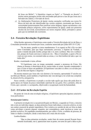 Curso de Introdução à Doutrina Espírita – IDE-JF / FEB 
14 
de Jesus em Belém”, “a hipotética viagem ao Egito”, a “Tentação no deserto” e 
muitas outras passagens teriam sido enxertadas para provar a tese de que Jesus era o 
Salvador dos Judeus, o Enviado de Jeová. 
c) As Adulterações Posteriores da Igreja: muitas anotações verificadas nos textos bí-blicos 
de hoje não são identificadas nas versões originais, mostrando que foram a-crescentadas 
posteriormente.Para justificar certos dogmas, alguns sacramentos e de-terminadas 
práticas religiosas, certos representantes da Igreja, ainda nos primeiros 
séculos da era Cristã, acrescentaram aos textos originais idéias, princípios e passa-gens 
que na realidade não ocorreram. 
2.4 - Terceira Revelação: Espiritismo 
Allan Kardec apresenta o Espiritismo como sendo a Terceira Revelação da Lei de Deus, o 
Consolador prometido aos homens por Jesus, conforme anunciado por [João-XIV:15-17,26]: 
“Se me amais, guardai os meus mandamentos. E eu rogarei ao Pai e Ele vos dará 
outro Consolador, para que fique eternamente convosco, o Espírito da Verdade, a 
quem o mundo não pode receber, porque não o vê, nem o conhece. Mas vós o conhece-reis, 
porque ele ficará convosco e estará em vós. - Mas o Consolador, a quem o Pai en-viará 
em meu nome, vos ensinará todas as coisas, e vos fará lembrar de tudo o que vos 
tenho dito.” 
Kardec, examinando o tema, afirma: 
“O Espiritismo vem, no tempo assinalado, cumprir a promessa do Cristo. Ele 
chama os homens à observância da lei; ensina todas as coisas, fazendo compreender o 
que o Cristo só disse em parábolas. O Espiritismo vem abrir os olhos e os ouvidos por-que 
ele fala sem figuras e alegorias.” 
Da mesma maneira que Jesus não veio destruir a lei mosaica, apresentada 15 séculos an-tes 
Dele por Moisés, assim também o Espiritismo não vem derrogar a lei cristã mas completá-la, 
desenvolvê-la, enriquecê-la. 
Nesse sentido, o Espiritismo se propõe a revelar tudo aquilo que Jesus não pode dizer à-quela 
época em função da pouca maturidade espiritual de sua gente. Ele é, portanto, obra do 
Cristo, que o preside e o acompanha, objetivando a recuperação moral da humanidade. 
2.4.1 - O Caráter da Revelação Espírita 
Do ponto de vista de uma revelação religiosa, o Espiritismo apresenta algumas caracterís-ticas 
particulares: 
Estruturação Coletiva 
A primeira revelação teve a sua personificação em Moisés, a segunda no Cristo, a terceira 
não a tem em indivíduo algum; as duas primeiras foram individuais, a terceira coletiva; aí está 
um caráter essencial de grande importância. Ela é coletiva no sentido de não ser feita ou dada 
como privilégio a pessoa alguma; ninguém, por conseqüência, pode inculcar-se como seu 
profeta exclusivo; foi espalhada simultaneamente, por sobre a Terra, a milhões de pessoas, de 
todas as idades e condições, desde a mais baixa até a mais alta da escala. 
Lembra Kardec: 
“Que as duas primeiras revelações, sendo fruto do ensino pessoal ficaram forço-samente 
localizadas, isto é, apareceram num só ponto, em torno do qual a idéia se pro- 
 