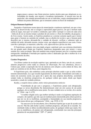Curso de Introdução à Doutrina Espírita – IDE-JF / FEB 
15 
pagou pouco a pouco; mas foram precisos muitos séculos para que atingissem as ex-tremidades 
do mundo, sem mesmo o invadirem inteiramente. A terceira tem isto de 
particular: não estando personificada em um só indivíduo, surgiu simultaneamente em 
milhares de pontos diferentes, que se tornaram centros ou focos de irradiação.” 
Origem Humano-Espiritual 
Surgindo o Espiritismo numa época de emancipação e madureza espiritual, em que a inte-ligência, 
já desenvolvida, não se resigna a representar papel passivo; em que o homem nada 
aceita às cegas, mas quer ver aonde o conduzem, quer saber o porquê e o como de cada coisa 
- tinha ela de ser ao mesmo tempo o produto de um ensino e o fruto do trabalho, da pesquisa e 
do livre exame. Assim sendo, os Espíritos propõem-se a ensinar somente aquilo que é mister 
para guiar o homem no caminho da verdade, mas se abstêm de revelar o que o homem pode 
descobrir por si mesmo, deixando-lhe o cuidado de discutir, verificar e submeter tudo ao 
cadinho da razão, deixando mesmo, muitas vezes, que adquira experiência à sua custa. Forne-cem- 
lhe o princípio, os materiais; cabe-lhe, a ele, aproveitá-los e pô-los em obra. 
O Espiritismo, portanto, tem uma dupla origem: espiritual, pois sua estrutura doutrinária 
foi em grande parte ditada por Espíritos Superiores preparados para este mister; e nesse 
sentido ele é uma revelação. Mas tem também uma origem humana, pois foi e continua sendo 
enriquecido, trabalhado e burilado por espíritas cultos e dedicados que dão o melhor de si no 
aperfeiçoamento da obra. 
Caráter Progressivo 
Um último caráter da revelação espírita é que, apoiando-se em fatos, tem de ser, essenci-almente 
progressiva como todas as ciências de observação. Por sua substância, alia-se à 
Ciência que, sendo a exposição das leis da natureza com relação a certa ordem de fatos, não 
pode ser contrária às leis de Deus, autor daquelas leis. 
O Espiritismo pois, não estabelece como princípio absoluto senão o que se acha eviden-temente 
demonstrado, ou o que ressalta logicamente da observação. Entendendo com todos os 
ramos da economia social, aos quais dá o apoio das suas próprias descobertas, assimilará 
sempre todas as doutrinas progressivas, de qualquer ordem que sejam, desde que hajam 
assumido o estado de verdades práticas. 
Kardec, a respeito desse caráter, emite vários pensamentos notáveis: 
“Caminhando de par com o progresso, o Espiritismo jamais será ultrapassado, 
porque se novas descobertas lhe demonstrassem estar em erro acerca de um ponto 
qualquer, ele se modificaria nesse ponto. Se uma verdade nova se revelar, ele a aceita-rá.” 
[Gên - cap. I, it 55] 
“A melhor religião será a que melhor satisfaça à razão e às legítimas aspirações do 
coração e do espírito; que não seja em nenhum ponto desmentida pela ciência positiva, 
que em vez de se imobilizar, acompanhe a humanidade em sua marcha progressiva, 
sem nunca deixar que a ultrapassem.” [Gên - cap. XVII, it 32] 
“Se uma nova lei for descoberta, tem a Doutrina Espírita que se por de acordo com 
essa lei. Não lhe cabe fechar a porta a nenhum progresso, sob pena de se suicidar. As-similando 
todas as idéias reconhecidamente justas, de qualquer ordem que sejam, físi-cos 
ou metafísicos, ela jamais será ultrapassada, constituindo isso uma das principais 
garantias de sua perpetuidade.” [OP - 2ª parte] 
 