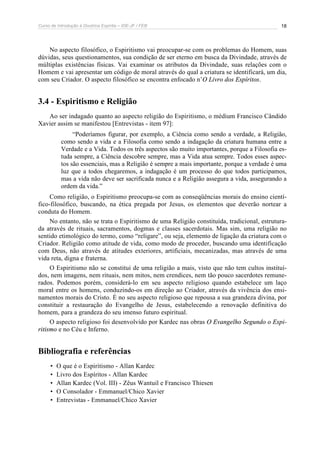 Curso de Introdução à Doutrina Espírita – IDE-JF / FEB 
18 
No aspecto filosófico, o Espiritismo vai preocupar-se com os problemas do Homem, suas 
dúvidas, seus questionamentos, sua condição de ser eterno em busca da Divindade, através de 
múltiplas existências físicas. Vai examinar os atributos da Divindade, suas relações com o 
Homem e vai apresentar um código de moral através do qual a criatura se identificará, um dia, 
com seu Criador. O aspecto filosófico se encontra enfocado n’O Livro dos Espíritos. 
3.4 - Espiritismo e Religião 
Ao ser indagado quanto ao aspecto religião do Espiritismo, o médium Francisco Cândido 
Xavier assim se manifestou [Entrevistas - item 97]: 
“Poderíamos figurar, por exemplo, a Ciência como sendo a verdade, a Religião, 
como sendo a vida e a Filosofia como sendo a indagação da criatura humana entre a 
Verdade e a Vida. Todos os três aspectos são muito importantes, porque a Filosofia es-tuda 
sempre, a Ciência descobre sempre, mas a Vida atua sempre. Todos esses aspec-tos 
são essenciais, mas a Religião é sempre a mais importante, porque a verdade é uma 
luz que a todos chegaremos, a indagação é um processo do que todos participamos, 
mas a vida não deve ser sacrificada nunca e a Religião assegura a vida, assegurando a 
ordem da vida.” 
Como religião, o Espiritismo preocupa-se com as conseqüências morais do ensino cientí-fico- 
filosófico, buscando, na ética pregada por Jesus, os elementos que deverão nortear a 
conduta do Homem. 
No entanto, não se trata o Espiritismo de uma Religião constituída, tradicional, estrutura-da 
através de rituais, sacramentos, dogmas e classes sacerdotais. Mas sim, uma religião no 
sentido etimológico do termo, como “religare”, ou seja, elemento de ligação da criatura com o 
Criador. Religião como atitude de vida, como modo de proceder, buscando uma identificação 
com Deus, não através de atitudes exteriores, artificiais, mecanizadas, mas através de uma 
vida reta, digna e fraterna. 
O Espiritismo não se constitui de uma religião a mais, visto que não tem cultos instituí-dos, 
nem imagens, nem rituais, nem mitos, nem crendices, nem tão pouco sacerdotes remune-rados. 
Podemos porém, considerá-lo em seu aspecto religioso quando estabelece um laço 
moral entre os homens, conduzindo-os em direção ao Criador, através da vivência dos ensi-namentos 
morais do Cristo. É no seu aspecto religioso que repousa a sua grandeza divina, por 
constituir a restauração do Evangelho de Jesus, estabelecendo a renovação definitiva do 
homem, para a grandeza do seu imenso futuro espiritual. 
O aspecto religioso foi desenvolvido por Kardec nas obras O Evangelho Segundo o Espi-ritismo 
e no Céu e Inferno. 
Bibliografia e referências 
• O que é o Espiritismo - Allan Kardec 
• Livro dos Espíritos - Allan Kardec 
• Allan Kardec (Vol. III) - Zêus Wantuil e Francisco Thiesen 
• O Consolador - Emmanuel/Chico Xavier 
• Entrevistas - Emmanuel/Chico Xavier 
 