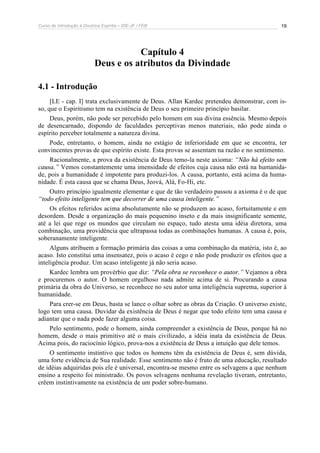Curso de Introdução à Doutrina Espírita – IDE-JF / FEB 
19 
Capítulo 4 
Deus e os atributos da Divindade 
4.1 - Introdução 
[LE - cap. I] trata exclusivamente de Deus. Allan Kardec pretendeu demonstrar, com is-so, 
que o Espiritismo tem na existência de Deus o seu primeiro princípio basilar. 
Deus, porém, não pode ser percebido pelo homem em sua divina essência. Mesmo depois 
de desencarnado, dispondo de faculdades perceptivas menos materiais, não pode ainda o 
espírito perceber totalmente a natureza divina. 
Pode, entretanto, o homem, ainda no estágio de inferioridade em que se encontra, ter 
convincentes provas de que espírito existe. Esta provas se assentam na razão e no sentimento. 
Racionalmente, a prova da existência de Deus temo-la neste axioma: “Não há efeito sem 
causa.” Vemos constantemente uma imensidade de efeitos cuja causa não está na humanida-de, 
pois a humanidade é impotente para produzi-los. A causa, portanto, está acima da huma-nidade. 
É esta causa que se chama Deus, Jeová, Alá, Fo-Hi, etc. 
Outro princípio igualmente elementar e que de tão verdadeiro passou a axioma é o de que 
“todo efeito inteligente tem que decorrer de uma causa inteligente.” 
Os efeitos referidos acima absolutamente não se produzem ao acaso, fortuitamente e em 
desordem. Desde a organização do mais pequenino inseto e da mais insignificante semente, 
até a lei que rege os mundos que circulam no espaço, tudo atesta uma idéia diretora, uma 
combinação, uma providência que ultrapassa todas as combinações humanas. A causa é, pois, 
soberanamente inteligente. 
Alguns atribuem a formação primária das coisas a uma combinação da matéria, isto é, ao 
acaso. Isto constitui uma insensatez, pois o acaso é cego e não pode produzir os efeitos que a 
inteligência produz. Um acaso inteligente já não seria acaso. 
Kardec lembra um provérbio que diz: “Pela obra se reconhece o autor.” Vejamos a obra 
e procuremos o autor. O homem orgulhoso nada admite acima de si. Procurando a causa 
primária da obra do Universo, se reconhece no seu autor uma inteligência suprema, superior à 
humanidade. 
Para crer-se em Deus, basta se lance o olhar sobre as obras da Criação. O universo existe, 
logo tem uma causa. Duvidar da existência de Deus é negar que todo efeito tem uma causa e 
adiantar que o nada pode fazer alguma coisa. 
Pelo sentimento, pode o homem, ainda compreender a existência de Deus, porque há no 
homem, desde o mais primitivo até o mais civilizado, a idéia inata da existência de Deus. 
Acima pois, do raciocínio lógico, prova-nos a existência de Deus a intuição que dele temos. 
O sentimento instintivo que todos os homens têm da existência de Deus é, sem dúvida, 
uma forte evidência de Sua realidade. Esse sentimento não é fruto de uma educação, resultado 
de idéias adquiridas pois ele é universal, encontra-se mesmo entre os selvagens a que nenhum 
ensino a respeito foi ministrado. Os povos selvagens nenhuma revelação tiveram, entretanto, 
crêem instintivamente na existência de um poder sobre-humano. 
 