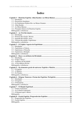 Curso de Introdução à Doutrina Espírita – IDE-JF / FEB 
2 
Índice 
Capítulo 1 – Doutrina Espírita: Allan Kardec e as Obras Básicas .....................................6 
1.1 - Introdução....................................................................................................................6 
1.2 - Precursores Imediatos ..................................................................................................6 
1.3 - Os Fenômenos Hydesville e as Mesas Girantes ...........................................................6 
1.4 - Allan Kardec................................................................................................................7 
1.5 - As Obras Básicas .........................................................................................................8 
1.6 - Princípios básicos da Doutrina Espírita .....................................................................10 
Bibliografia e referências ...................................................................................................10 
Capítulo 2 – As Três Revelações..........................................................................................11 
2.1 - Introdução..................................................................................................................11 
2.2 - Primeira Revelação: Moisés.......................................................................................11 
2.3 - Segunda Revelação: Jesus..........................................................................................12 
2.4 - Terceira Revelação: Espiritismo ................................................................................14 
Bibliografia e referências ...................................................................................................16 
Capítulo 3 – O Tríplice Aspecto do Espiritismo .................................................................17 
3.1 - Introdução..................................................................................................................17 
3.2 - Espiritismo e Ciência .................................................................................................17 
3.3 - Espiritismo e Filosofia ...............................................................................................17 
3.4 - Espiritismo e Religião................................................................................................18 
Bibliografia e referências ...................................................................................................18 
Capítulo 4 – Deus e os atributos da Divindade ...................................................................19 
4.1 - Introdução..................................................................................................................19 
4.2 - O Que é Deus? ...........................................................................................................20 
4.3 - Atributos da Divindade ..............................................................................................20 
4.4 - A Providência Divina.................................................................................................21 
Bibliografia e referências ...................................................................................................21 
Capítulo 5 – Os elementos gerais do universo: Espírito e Matéria ...................................22 
5.1 - O Espírito ..................................................................................................................22 
5.2 - A Matéria...................................................................................................................22 
5.3 - Os Fluidos..................................................................................................................23 
Bibliografia e referências ...................................................................................................23 
Capítulo 6 – Origem, Natureza e Forma dos Espíritos: Perispírito..................................24 
6.1 - Introdução..................................................................................................................24 
6.2 - O Espírito ..................................................................................................................24 
6.3 - O Perispírito...............................................................................................................25 
Bibliografia e referências ...................................................................................................25 
Capítulo 7 – O Mundo Espiritual ........................................................................................26 
7.1 - Esferas Espirituais .....................................................................................................26 
7.2 - As Colônias Espirituais..............................................................................................27 
7.3 - O Homem após a Morte.............................................................................................28 
Bibliografia ........................................................................................................................29 
Capítulo 8 – Escala Espírita: Progressão dos Espíritos .....................................................30 
8.1 - Progressão dos Espíritos ............................................................................................30 
8.2 - Escala Espírita ...........................................................................................................30 
Bibliografia ........................................................................................................................32 
 
