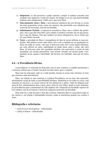 Curso de Introdução à Doutrina Espírita – IDE-JF / FEB 
21 
e) Onipotente: se não possuísse o poder supremo, sempre se poderia conceber uma 
entidade mais poderosa e assim por diante, até chegar-se ao ser cuja potencialidade 
nenhum outro ultrapassasse. Então esse é que seria Deus. 
f) Soberanamente Justo e Bom: a providencial sabedoria das leis divinas se revela 
nas mais pequeninas coisas, como nas maiores, não permitindo essa sabedoria que 
se duvide da sua justiça, nem da sua bondade. 
g) Infinitamente Perfeito: é impossível conceber-se Deus sem o infinito das perfei-ções, 
sem o que não seria Deus, pois sempre se poderia conceber um ser que possu-ísse 
o que lhe faltasse. Para que nenhum ser possa ultrapassá-lo, faz-se mister que 
ele seja infinito em tudo. 
h) Único: a unicidade de Deus é conseqüência do fato de serem infinitas as suas per-feições. 
Não poderia existir outro Deus, salvo sob a condição de ser igualmente in-finito 
em todas as coisas, visto que se houvesse entre eles a mais ligeira diferença, 
um seria inferior ao outro, subordinado ao poder desse outro e então, não seria 
Deus. Se houvesse entre eles igualdade absoluta, isto equivaleria a existir de toda 
eternidade, um mesmo pensamento, uma mesma vontade, um mesmo poder. Con-fundidos 
assim, quanto a identidade, não haveria, em realidade, mais que um único 
Deus. 
4.4 - A Providência Divina 
A providência é a solicitude de Deus para com as suas criaturas, o cuidado permanente e 
o interesse infinito que o Criador tem pela sua obra maior, que é o espírito. 
Deus está em toda parte, tudo vê, a tudo preside, mesmo às coisas mais mínimas. É nisto 
que consiste a ação providencial. 
Deus, em relação as suas criaturas, é a própria Providência, na sua mais alta expressão, 
infinitamente acima de todas as possibilidade humanas. Manifesta-se em todas as coisas, está 
imanente no universo e se exerce através de leis admiráveis e sábias. Tudo foi disposto pelo 
amor do Pai, soberanamente bom e justo, para o bem de seus filhos, desde as mais elementa-res 
providências para a manutenção da vida orgânica até a dispersão da faculdade superior do 
livre arbítrio, que dá ao homem o mérito da conquista consciente da felicidade. 
Deus tudo fez e tudo faz para o bem das criaturas. Imprimiu-lhes na consciência todas as 
leis morais e, em relação à humanidade terrestre, ainda se manifestou quando nos confiou a 
Jesus. 
Bibliografia e referências 
• [LE] O Livro dos Espíritos - Allan Kardec 
• [Gên] A Gênese - Allan Kardec 
 