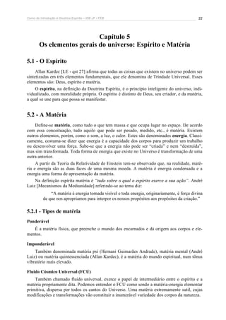 Curso de Introdução à Doutrina Espírita – IDE-JF / FEB 
22 
Capítulo 5 
Os elementos gerais do universo: Espírito e Matéria 
5.1 - O Espírito 
Allan Kardec [LE - qst 27] afirma que todas as coisas que existem no universo podem ser 
sintetizadas em três elementos fundamentais, que ele denomina de Trindade Universal. Esses 
elementos são: Deus, espírito e matéria. 
O espírito, na definição da Doutrina Espírita, é o princípio inteligente do universo, indi-vidualizado, 
com moralidade própria. O espírito é distinto de Deus, seu criador, e da matéria, 
a qual se une para que possa se manifestar. 
5.2 - A Matéria 
Define-se matéria, como tudo o que tem massa e que ocupa lugar no espaço. De acordo 
com essa conceituação, tudo aquilo que pode ser pesado, medido, etc., é matéria. Existem 
outros elementos, porém, como o som, a luz, o calor. Estes são denominados energia. Classi-camente, 
costuma-se dizer que energia é a capacidade dos corpos para produzir um trabalho 
ou desenvolver uma força. Sabe-se que a energia não pode ser “criada” e nem “destruída”, 
mas sim transformada. Toda forma de energia que existe no Universo é transformação de uma 
outra anterior. 
A partir da Teoria da Relatividade de Einstein tem-se observado que, na realidade, maté-ria 
e energia são as duas faces de uma mesma moeda. A matéria é energia condensada e a 
energia uma forma de apresentação da matéria. 
Na definição espírita matéria é “tudo sobre o qual o espírito exerce a sua ação”. André 
Luiz [Mecanismos da Mediunidade] referindo-se ao tema diz: 
“A matéria é energia tornada visível e toda energia, originariamente, é força divina 
de que nos apropriamos para interpor os nossos propósitos aos propósitos da criação.” 
5.2.1 - Tipos de matéria 
Ponderável 
É a matéria física, que preenche o mundo dos encarnados e dá origem aos corpos e ele-mentos. 
Imponderável 
Também denominada matéria psi (Hernani Guimarães Andrade), matéria mental (André 
Luiz) ou matéria quintessenciada (Allan Kardec), é a matéria do mundo espiritual, num tônus 
vibratório mais elevado. 
Fluido Cósmico Universal (FCU) 
Também chamado fluido universal, exerce o papel de intermediário entre o espírito e a 
matéria propriamente dita. Podemos entender o FCU como sendo a matéria-energia elementar 
primitiva, dispersa por todos os cantos do Universo. Uma matéria extremamente sutil, cujas 
modificações e transformações vão constituir a inumerável variedade dos corpos da natureza. 
 