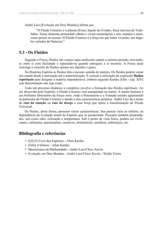 Curso de Introdução à Doutrina Espírita – IDE-JF / FEB 
23 
André Luiz [Evolução em Dois Mundos] afirma que 
“O Fluido Cósmico é o plasma divino, hausto do Criador, força nervosa do Todo- 
Sábio. Nesse elemento primordial vibram e vivem constelações e sóis, mundos e seres, 
como peixes no oceano. O Fluido Cósmico é a força em que todos vivemos, nos ângu-los 
variados da Natureza.” 
5.3 - Os Fluidos 
Segundo a Física, fluidos são corpos cujas moléculas cedem a mínima pressão, movendo-se 
entre si com facilidade e separando-se quando entregues a si mesmos. A Física atual 
restringe o conceito de fluidos apenas aos líquidos e gases. 
Na Doutrina Espírita os fluidos têm o mesmo sentido de matéria. Os fluidos podem variar 
seu estado desde a eterização até a materialização. É comum a utilização da expressão fluidos 
espirituais para designar a matéria imponderável, embora segundo Kardec [Gên - cap. XIV] 
este denominação não seja exata. 
Todo um processo dinâmico e complexo envolve a formação dos fluidos espirituais. Ao 
ser absorvido pelo Espírito, o Fluido Cósmico será manipulado na mente. A mente humana é 
um brilhante laboratório de forças sutis, onde o Pensamento e a Vontade estarão aglutinando 
as partículas do Fluido Cósmico e dando a elas características próprias. André Luiz dá o nome 
de raio da emoção ou raio do desejo a essa força que opera a transformação do Fluido 
Universal. 
Os fluidos, desta forma, possuem várias características. Sua pureza varia ao infinito, na 
dependência da evolução moral do Espírito que os produziram. Possuem também proprieda-des, 
tais como odor, coloração e temperatura. Sob o ponto de vista físico, podem ser vivifi-cantes, 
calmantes, anestesiantes, curativos, alimentícios, soníferos, enfermiços, etc. 
Bibliografia e referências 
• [LE] O Livro dos Espíritos - Allan Kardec 
• [Gên] A Gênese - Allan Kardec 
• Mecanismos da Mediunidade - André Luiz/Chico Xavier 
• Evolução em Dois Mundos - André Luiz/Chico Xavier - Waldo Vieira 
 