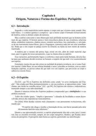 Curso de Introdução à Doutrina Espírita – IDE-JF / FEB 
24 
Capítulo 6 
Origem, Natureza e Forma dos Espíritos: Perispírito 
6.1 - Introdução 
Segundo a visão materialista somos apenas o corpo com que vivemos neste mundo. Ora, 
tudo indica - e a análise química o comprova - que o nosso corpo é formado exclusivamente 
de matéria, como os demais corpos da natureza. 
Mas a análise consciente e uma observação mais profunda mostram que no homem existe 
mais do que matéria. O homem pensa e tem consciência plena de sua existência; relaciona 
idéias, estabelece conceitos, elabora juízos, constrói raciocínios, tira conclusões, e, servindo-se 
de um instrumento maravilhoso, que é a linguagem, comunica tudo isto aos seus semelhan-tes. 
Nada que a isto sequer se pareça ocorre no mineral, na rocha ou num monte de matéria 
inanimada. 
A matéria por si mesma não pensa; logo, existe em nós, além do corpo material, algo 
mais, que é o agente do nosso pensamento, e que se chama alma ou espírito. 
Esse raciocínio, perfeitamente lógico e conforme a mais pura razão humana, deveria bas-tar 
para que nenhuma dúvida existisse no homem a respeito de que nele vive essencialmente 
um espírito. 
Entretanto, muitos há que não crêem na realidade da própria existência, em si como Espí-rito 
imortal. Então Deus, na sua infinita bondade e amor, concedeu ao homem, com as mani-festações 
espíritas, as provas cabais de que nele vive um espírito, que pré-existe ao corpo e 
sobrevive à morte física. 
6.2 - O Espírito 
Em [LE - qst 76] os Espíritos são definidos como sendo “os seres inteligentes da Cria-ção”. 
São criados por Deus permanentemente, e, em sua essência, se apresentam como “uma 
chama, um clarão ou centelha etérea” [LE - qst 88]. Os Espíritos são eternos e indestrutíveis, 
mantendo sempre a sua individualidade. 
Quanto à natureza íntima dos Espíritos podemos compreender que a inteligência é o seu 
atributo essencial. 
Todos são criados iguais, “simples e ignorantes” e dotados de faculdades a serem desen-volvidas 
através das experiências reencarnatórias. 
Em [Gên] Allan Kardec externa mais claramente o seu pensamento evolucionista, afir-mando 
que: 
“O espírito não chega a receber a iluminação divina, sem haver passado pela série 
divinamente fatal dos seres inferiores.” 
Quanto a sua apresentação exterior, o espírito propriamente dito não a tem, pois é imate-rial, 
mas se encontra revestido, sempre, de um corpo energético, fluídico, que Kardec deno-minou 
de perispírito. O perispírito dará forma ao espírito, permitindo sua identificação. 
 