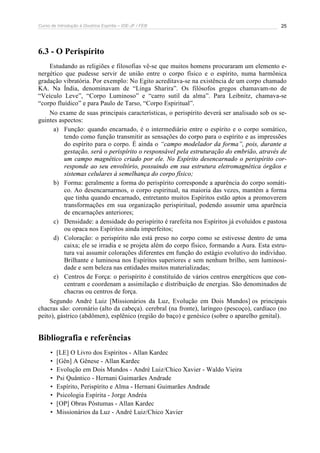 Curso de Introdução à Doutrina Espírita – IDE-JF / FEB 
25 
6.3 - O Perispírito 
Estudando as religiões e filosofias vê-se que muitos homens procuraram um elemento e-nergético 
que pudesse servir de união entre o corpo físico e o espírito, numa harmônica 
gradação vibratória. Por exemplo: No Egito acreditava-se na existência de um corpo chamado 
KA. Na Índia, denominavam de “Linga Sharira”. Os filósofos gregos chamavam-no de 
“Veículo Leve”, “Corpo Luminoso” e “carro sutil da alma”. Para Leibnitz, chamava-se 
“corpo fluídico” e para Paulo de Tarso, “Corpo Espiritual”. 
No exame de suas principais características, o perispírito deverá ser analisado sob os se-guintes 
aspectos: 
a) Função: quando encarnado, é o intermediário entre o espírito e o corpo somático, 
tendo como função transmitir as sensações do corpo para o espírito e as impressões 
do espírito para o corpo. É ainda o “campo modelador da forma”, pois, durante a 
gestação, será o perispírito o responsável pela estruturação do embrião, através de 
um campo magnético criado por ele. No Espírito desencarnado o perispírito cor-responde 
ao seu envoltório, possuindo em sua estrutura eletromagnética órgãos e 
sistemas celulares à semelhança do corpo físico; 
b) Forma: geralmente a forma do perispírito corresponde a aparência do corpo somáti-co. 
Ao desencarnarmos, o corpo espiritual, na maioria das vezes, mantém a forma 
que tinha quando encarnado, entretanto muitos Espíritos estão aptos a promoverem 
transformações em sua organização perispiritual, podendo assumir uma aparência 
de encarnações anteriores; 
c) Densidade: a densidade do perispírito é rarefeita nos Espíritos já evoluídos e pastosa 
ou opaca nos Espíritos ainda imperfeitos; 
d) Coloração: o perispírito não está preso no corpo como se estivesse dentro de uma 
caixa; ele se irradia e se projeta além do corpo físico, formando a Aura. Esta estru-tura 
vai assumir colorações diferentes em função do estágio evolutivo do indivíduo. 
Brilhante e luminosa nos Espíritos superiores e sem nenhum brilho, sem luminosi-dade 
e sem beleza nas entidades muitos materializadas; 
e) Centros de Força: o perispírito é constituído de vários centros energéticos que con-centram 
e coordenam a assimilação e distribuição de energias. São denominados de 
chacras ou centros de força. 
Segundo André Luiz [Missionários da Luz, Evolução em Dois Mundos] os principais 
chacras são: coronário (alto da cabeça). cerebral (na fronte), laríngeo (pescoço), cardíaco (no 
peito), gástrico (abdômen), esplênico (região do baço) e genésico (sobre o aparelho genital). 
Bibliografia e referências 
• [LE] O Livro dos Espíritos - Allan Kardec 
• [Gên] A Gênese - Allan Kardec 
• Evolução em Dois Mundos - André Luiz/Chico Xavier - Waldo Vieira 
• Psi Quântico - Hernani Guimarães Andrade 
• Espírito, Perispírito e Alma - Hernani Guimarães Andrade 
• Psicologia Espírita - Jorge Andréa 
• [OP] Obras Póstumas - Allan Kardec 
• Missionários da Luz - André Luiz/Chico Xavier 
 